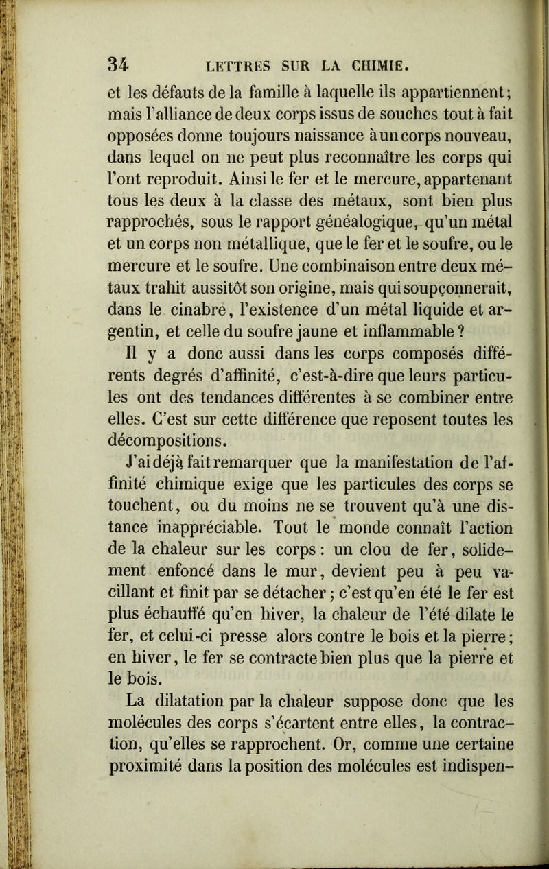 et les défauts de la famille à laquelle ils appartiennent ; mais l’alliance de deux corps issus de souches tout à fait opposées donne toujours naissance à un corps nouveau, dans lequel on ne peut plus reconnaître les corps qui l’ont reproduit. Ainsi le fer et le mercure, appartenant tous les deux à la classe des métaux, sont bien plus rapprochés, sous le rapport généalogique, qu’un métal et un corps non métallique, que le fer et le soufre, ou le mercure et le soufre. Une combinaison entre deux mé- taux trahit aussitôt son origine, mais qui soupçonnerait, dans le cinabre, l’existence d’un métal liquide et ar- gentin, et celle du soufre jaune et inflammable? Il y a donc aussi dans les corps composés diffé- rents degrés d’affinité, c’est-à-dire que leurs particu- les ont des tendances différentes à se combiner entre elles. C’est sur cette différence que reposent toutes les décompositions. J’ai déjà fait remarquer que la manifestation de l’af- finité chimique exige que les particules des corps se touchent, ou du moins ne se trouvent qu’à une dis- tance inappréciable. Tout le monde connaît l’action de la chaleur sur les corps : un clou de fer, solide- ment enfoncé dans le mur, devient peu à peu va- cillant et finit par se détacher ; c’est qu’en été le fer est plus échauffé qu’en hiver, la chaleur de l’été dilate le fer, et celui-ci presse alors contre le bois et la pierre ; en hiver, le fer se contracte bien plus que la pierre et le bois. La dilatation par la chaleur suppose donc que les molécules des corps s’écartent entre elles, la contrac- tion, qu’elles se rapprochent. Or, comme une certaine proximité dans la position des molécules est indispen-