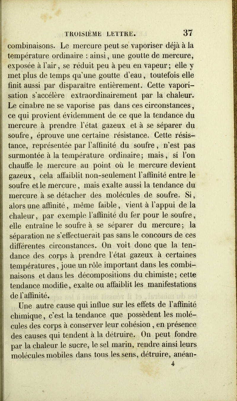 combinaisons. Le mercure peut se vaporiser déjà à la température ordinaire : ainsi, une goutte de mercure, exposée à l’air, se réduit peu à peu en vapeur ; elle y met plus de temps qu’une goutte d’eau, toutefois elle finit aussi par disparaître entièrement. Cette vapori- sation s’accélère extraordinairement par la chaleur. Le cinabre ne se vaporise pas dans ces circonstances, ce qui provient évidemment de ce que la tendance du mercure à prendre l’état gazeux et à se séparer du | soufre, éprouve une certaine résistance. Cette résis- tance, représentée par l’affinité du soufre, n’est pas | surmontée à la température ordinaire ; mais, si l’on chauffe le mercure au point où le mercure devient gazeux, cela affaiblit non-seulement l’affinité entre le soufre et le mercure, mais exalte aussi la tendance du mercure à se détacher des molécules de soufre. Si, alors une affinité, même faible, vient à l’appui de la chaleur, par exemple l’affinité du fer pour le soufre, [ elle entraîne le soufre à se séparer du mercure ; la séparation ne s’effectuerait pas sans le concours de ces différentes circonstances. On voit donc que la ten- dance des corps à prendre l’état gazeux à certaines températures, joue un rôle important dans les combi- | naisons et dans les décompositions du chimiste ; cette f tendance modifie, exalte ou affaiblit les manifestations de l’affinité. Une autre cause qui influe sur les effets de l’affinité chimique, c’est la tendance que possèdent les molé- cules des corps à conserver leur cohésion, en présence des causes qui tendent à la détruire. On peut fondre par la chaleur le sucre, le sel marin, rendre ainsi leurs molécules mobiles dans tous les sens, détruire, anéan-