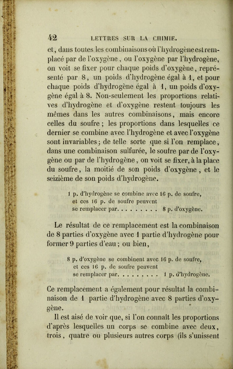 et, dans toutes les combinaisons où l’hydrogène est rem- placé par de l’oxygène , ou l’oxygène par l’hydrogène, on voit se fixer pour chaque poids d’oxygène, repré- senté par 8, un poids d’hydrogène égal à 1, et pour chaque poids d’hydrogène égal à 1, un poids d’oxy- gène égal à 8. Non-seulement les proportions relati- ves d’hydrogène et d’oxygène restent toujours les mêmes dans les autres combinaisons, mais encore celles du soufre ; les proportions dans lesquelles ce dernier se combine avec l’hydrogène et avec l’oxygène sont invariables ; de telle sorte que si l’on remplace, dans une combinaison sulfurée, le soufre par de l’oxy- gène ou par de l’hydrogène, on voit se fixer, à la place du soufre, la moitié de son poids d’oxygène , et le seizième de son poids d’hydrogène. 1 p. d’hydrogène se combine avec 16 p. de soufre, et ces 16 p. de soufre peuvent se remplacer par 8 p. d’oxygène. Le résultat de ce remplacement est la combinaison de 8 parties d’oxygène avec 1 partie d’hydrogène pour former 9 parties d’eau ; ou bien, 8 p. d’oxygène se combinent avec 16 p. de soufre, et ces 16 p. de soufre peuvent se remplacer par 1 p. d’hydrogène. Ce remplacement a également pour résultat la combi- naison de 1 partie d’hydrogène avec 8 parties d’oxy- gène. Il est aisé de voir que, si l’on connaît les proportions d’après lesquelles un corps se combine avec deux, trois, quatre ou plusieurs autres corps (ils s’unissent