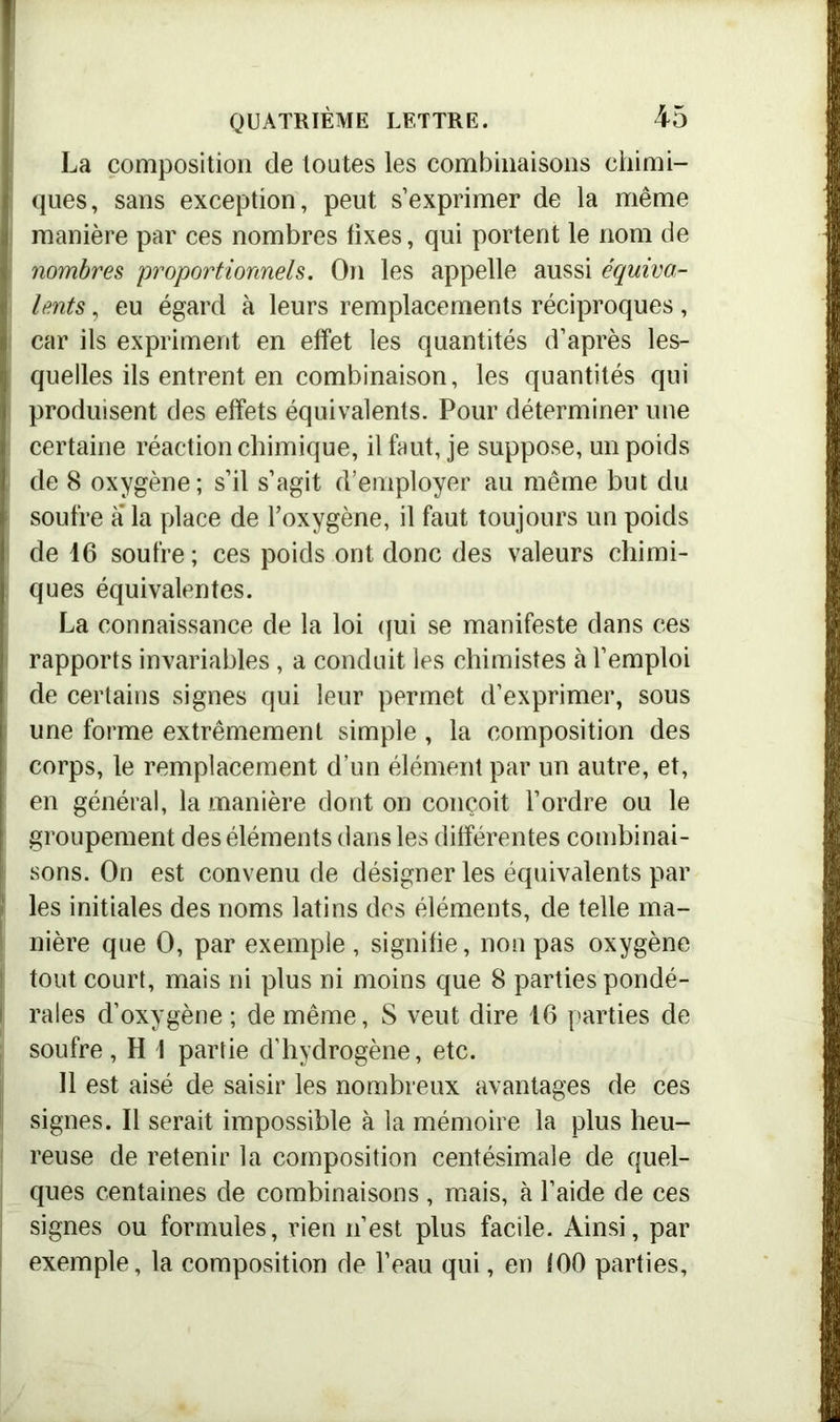 La composition de toutes les combinaisons chimi- ques, sans exception, peut s’exprimer de la même manière par ces nombres fixes, qui portent le nom de ! nombres proportionnels. On les appelle aussi équiva- lents , eu égard à leurs remplacements réciproques, (car ils expriment en effet les quantités d’après les- quelles ils entrent en combinaison, les quantités qui I produisent des effets équivalents. Pour déterminer une I certaine réaction chimique, il faut, je suppose, un poids ( de 8 oxygène; s’il s’agit d’employer au même but du i soufre a la place de l’oxygène, il faut toujours un poids de 16 soufre; ces poids ont donc des valeurs chimi- ques équivalentes. La connaissance de la loi qui se manifeste dans ces rapports invariables, a conduit les chimistes à l’emploi de certains signes qui leur permet d’exprimer, sous une forme extrêmement simple , la composition des corps, le remplacement d’un élément par un autre, et, en général, la manière dont on conçoit l’ordre ou le groupement des éléments dans les différentes combinai- sons. On est convenu de désigner les équivalents par î les initiales des noms latins des éléments, de telle ma- nière que O, par exemple , signifie, non pas oxygène i tout court, mais ni plus ni moins que 8 parties pondé- I raies d’oxygène ; de même, S veut dire 16 parties de soufre, H 1 partie d’hydrogène, etc. 11 est aisé de saisir les nombreux avantages de ces signes. Il serait impossible à la mémoire la plus heu- | reuse de retenir la composition centésimale de quel- ques centaines de combinaisons , mais, à l’aide de ces signes ou formules, rien n’est plus facile. Ainsi, par exemple, la composition de l’eau qui, en 100 parties.