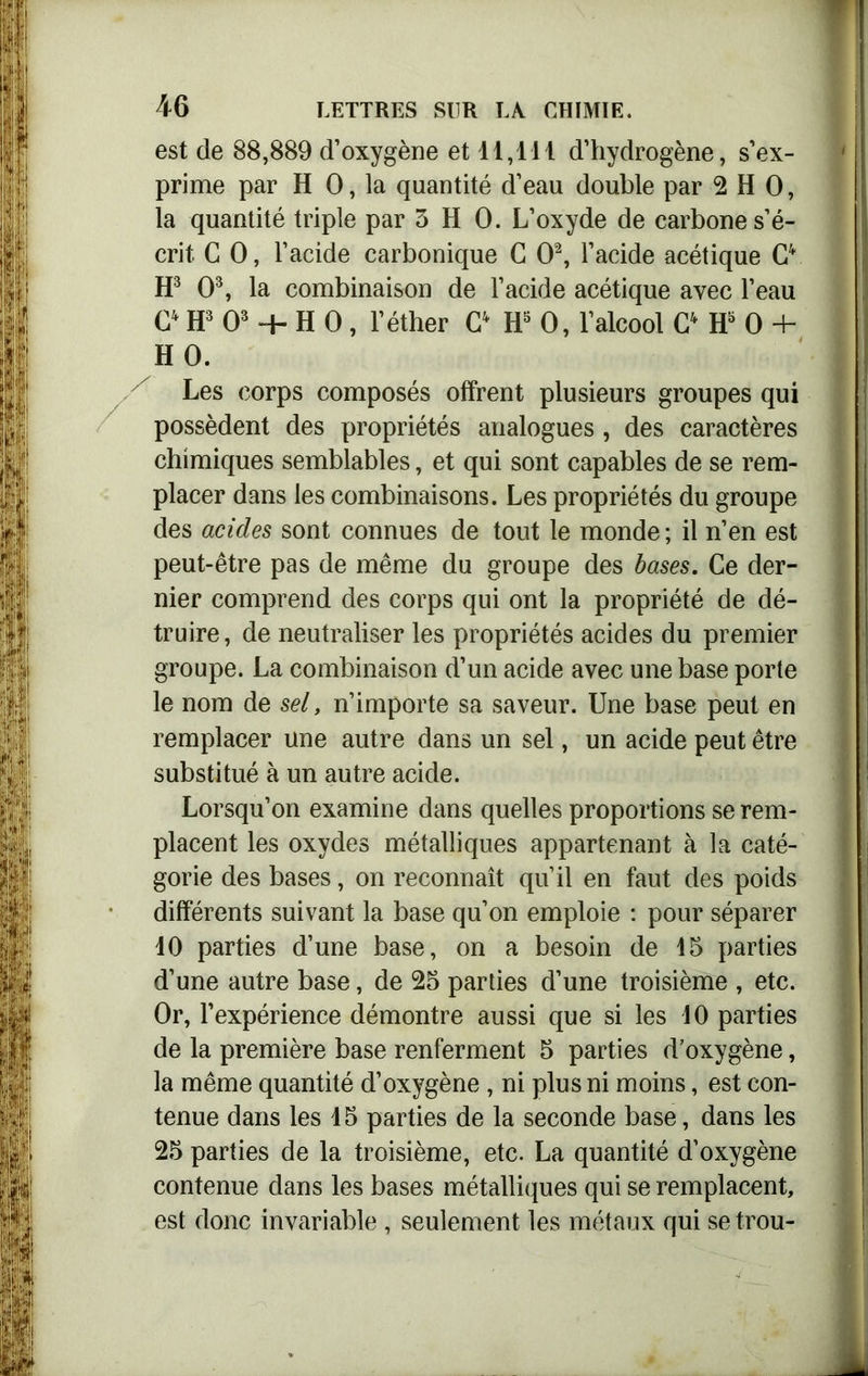est de 88,889 d’oxygène et 11,111 d’hydrogène, s’ex- prime par H 0, la quantité d’eau double par 2 H 0, la quantité triple par 3 H 0. L’oxyde de carbone s’é- crit C 0, l’acide carbonique G O2, l’acide acétique G4 H3 O3, la combinaison de l’acide acétique avec l’eau G4 H3 O3 ~h H 0, l’éther G4 H5 0, l’alcool C4 H5 0 + HO. Les corps composés offrent plusieurs groupes qui possèdent des propriétés analogues, des caractères chimiques semblables, et qui sont capables de se rem- placer dans les combinaisons. Les propriétés du groupe des acides sont connues de tout le monde ; il n’en est peut-être pas de même du groupe des bases. Ce der- nier comprend des corps qui ont la propriété de dé- truire, de neutraliser les propriétés acides du premier groupe. La combinaison d’un acide avec une base porte le nom de sel, n’importe sa saveur. Une base peut en remplacer une autre dans un sel, un acide peut être substitué à un autre acide. Lorsqu’on examine dans quelles proportions se rem- placent les oxydes métalliques appartenant à la caté- gorie des bases, on reconnaît qu’il en faut des poids différents suivant la base qu’on emploie : pour séparer 10 parties d’une base, on a besoin de 15 parties d’une autre base, de 25 parties d’une troisième , etc. Or, l’expérience démontre aussi que si les 10 parties de la première base renferment 5 parties d’oxygène, la même quantité d’oxygène , ni plus ni moins, est con- tenue dans les 45 parties de la seconde base, dans les 25 parties de la troisième, etc. La quantité d’oxygène contenue dans les bases métalliques qui se remplacent, est donc invariable, seulement les métaux qui se trou-