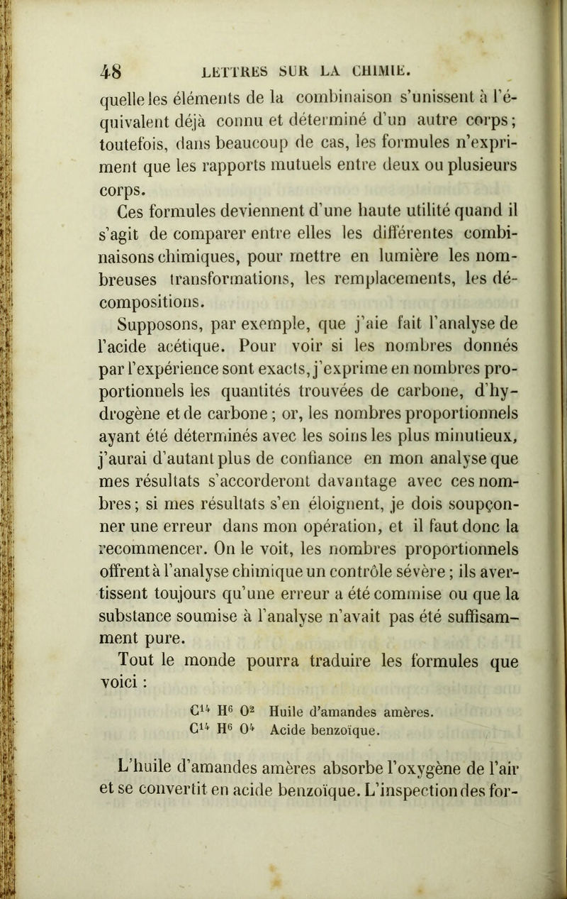quelle les éléments de la combinaison s’unissent à l’é- quivalent déjà connu et déterminé d’un autre corps; toutefois, dans beaucoup de cas, les formules n’expri- ment que les rapports mutuels entre deux ou plusieurs corps. Ces formules deviennent d’une haute utilité quand il s’agit de comparer entre elles les différentes combi- naisons chimiques, pour mettre en lumière les nom- breuses iransformations, les remplacements, les dé- compositions. Supposons, par exemple, que j’aie fait l’analyse de l’acide acétique. Pour voir si les nombres donnés par l’expérience sont exacts, j’exprime en nombres pro- portionnels les quantités trouvées de carbone, d’hy- drogène et de carbone; or, les nombres proportionnels ayant été déterminés avec les soins les plus minutieux, j’aurai d’autant plus de confiance en mon analyse que mes résultats s’accorderont davantage avec ces nom- bres ; si mes résultats s’en éloignent, je dois soupçon- ner une erreur dans mon opération, et il faut donc la recommencer. On le voit, les nombres proportionnels offrent à l’analyse chimique un contrôle sévère ; ils aver- tissent toujours qu’une erreur a été commise ou que la substance soumise à l’analyse n’avait pas été suffisam- ment pure. Tout le monde pourra traduire les formules que voici : Cu H6 O2 Huile d’amandes amères. C14 H6 O4 Acide benzoïque. L’huile d’amandes amères absorbe l’oxygène de l’air et se convertit en acide benzoïque. L’inspection des for-