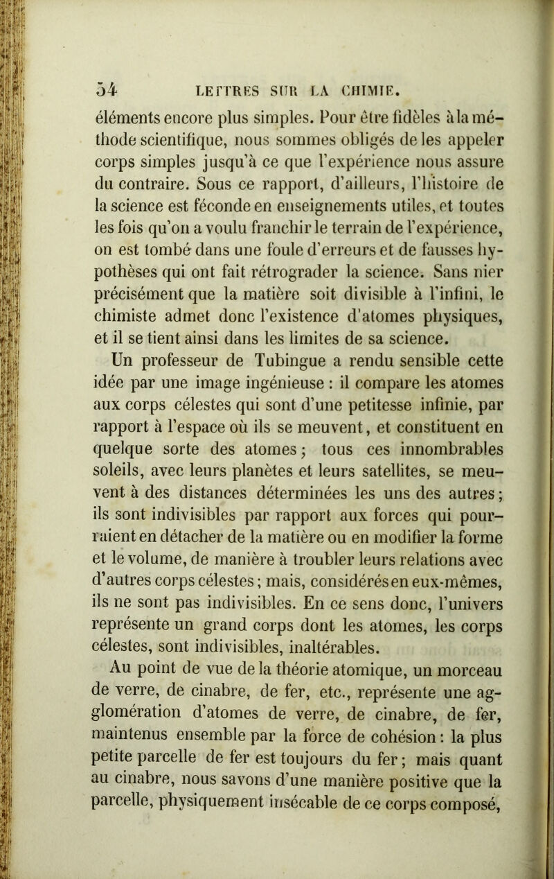 éléments encore plus simples. Pour être fidèles à la mé- thode scientifique, nous sommes obligés de les appeler corps simples jusqu’à ce que l’expérience nous assure du contraire. Sous ce rapport, d’ailleurs, l’histoire de la science est féconde en enseignements utiles, et toutes les fois qu’on a voulu franchir le terrain de l’expérience, on est tombé dans une foule d’erreurs et de fausses hy- pothèses qui ont fait rétrograder la science. Sans nier précisément que la matière soit divisible à l’infini, le chimiste admet donc l’existence d’atomes physiques, et il se tient ainsi dans les limites de sa science. Un professeur de Tubingue a rendu sensible cette idée par une image ingénieuse : il compare les atomes aux corps célestes qui sont d’une petitesse infinie, par rapport à l’espace où ils se meuvent, et constituent en quelque sorte des atomes; tous ces innombrables soleils, avec leurs planètes et leurs satellites, se meu- vent à des distances déterminées les uns des autres ; ils sont indivisibles par rapport aux forces qui pour- raient en détacher de la matière ou en modifier la forme et le volume, de manière à troubler leurs relations avec d’autres corps célestes ; mais, considérés en eux-mêmes, ils ne sont pas indivisibles. En ce sens donc, l’univers représente un grand corps dont les atomes, les corps célestes, sont indivisibles, inaltérables. Au point de vue de la théorie atomique, un morceau de verre, de cinabre, de fer, etc., représente une ag- glomération d’atomes de verre, de cinabre, de fer, maintenus ensemble par la force de cohésion : la plus petite parcelle de fer est toujours du fer ; mais quant au cinabre, nous savons d’une manière positive que la parcelle, physiquement insécable de ce corps composé,