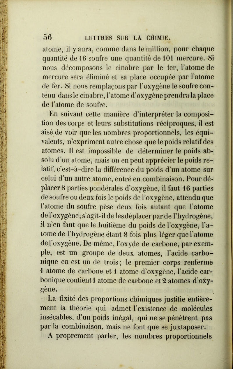 atome, il y aura, comme dans le million; pour chaque quantité de 16 soufre une quantité de 101 mercure. Si nous décomposons le cinabre par le fer, l’atome de mercure sera éliminé et sa place occupée par l’atome de fer. Si nous remplaçons par l’oxygène le soufre con- tenu dans le cinabre, l’atome d’oxygène prendra la place de l’atome de soufre. En suivant cette manière d’interpréter la composi- tion des corps et leurs substitutions réciproques, il est aisé de voir que les nombres proportionnels, les équi- valents, n’expriment autre chose que le poids relatif des atomes. Il est impossible de déterminer le poids ab- solu d’un atome, mais on en peut apprécier le poids re- latif, c’est-à-dire la différence du poids d’un atome sur celui d’un autre atome, entré en combinaison. Pour dé- placer 8 parties pondérales d’oxygène, il faut 46 parties de soufre ou deux fois le poids de l’oxygène, attendu que l’atome du soufre pèse deux fois autant que l’atome de l’oxygène; s’agit-il de les déplacer par de l’hydrogène, il n’en faut que le huitième du poids de l’oxygène, l’a- tome de l’hydrogène étant 8 fois plus léger que l’atome de l’oxygène. De même, l’oxyde de carbone, par exem- ple, est un groupe de deux atomes, l’acide carbo- nique en est un de trois ; le premier corps renferme 4 atome de carbone et 4 atome d’oxygène, l’acide car- bonique contient 4 atome de carbone et 2 atomes d’oxy- gène. La fixité des proportions chimiques justifie entière- ment la théorie qui admet l’existence de molécules insécables, d’un poids inégal, qui ne se pénètrent pas par la combinaison, mais ne font que se juxtaposer. A proprement parler, les nombres proportionnels