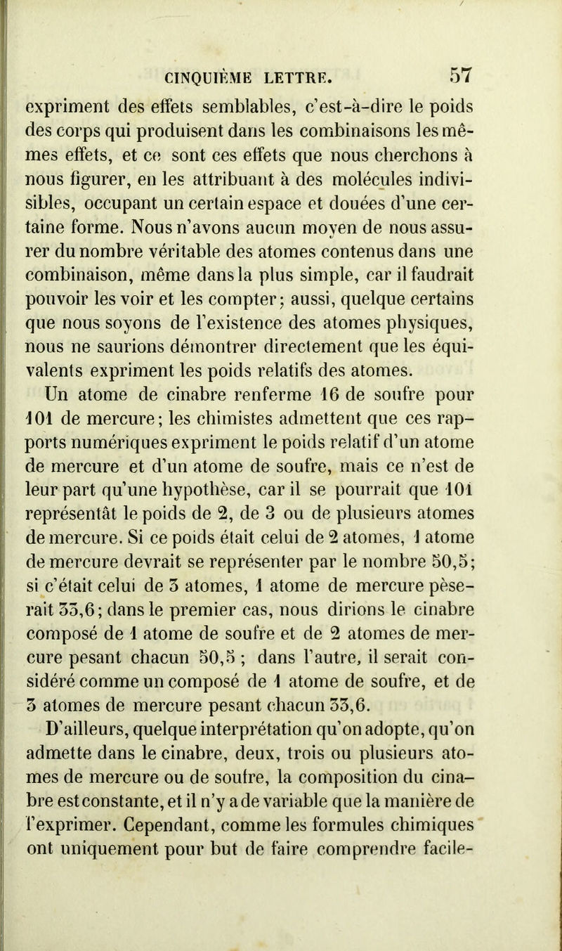 expriment des effets semblables, c’est-à-dire le poids des corps qui produisent dans les combinaisons les mê- mes effets, et ce sont ces effets que nous cherchons à nous figurer, en les attribuant à des molécules indivi- sibles, occupant un certain espace et douées d’une cer- taine forme. Nous n’avons aucun moyen de nous assu- rer du nombre véritable des atomes contenus dans une combinaison, même dans la plus simple, car il faudrait pouvoir les voir et les compter ; aussi, quelque certains que nous soyons de l’existence des atomes physiques, nous ne saurions démontrer directement que les équi- valents expriment les poids relatifs des atomes. Un atome de cinabre renferme 16 de soufre pour 101 de mercure; les chimistes admettent que ces rap- ports numériques expriment le poids relatif d’un atome de mercure et d’un atome de soufre, mais ce n’est de leur part qu’une hypothèse, car il se pourrait que 101 représentât le poids de 2, de 3 ou de plusieurs atomes de mercure. Si ce poids était celui de 2 atomes, J atome de mercure devrait se représenter par le nombre 50,5; si c’était celui de 5 atomes, 1 atome de mercure pèse- rait 55,6; dans le premier cas, nous dirions le cinabre composé de 1 atome de soufre et de 2 atomes de mer- cure pesant chacun 50,5 ; dans l’autre, il serait con- sidéré comme un composé de 1 atome de soufre, et de 5 atomes de mercure pesant chacun 55,6. D’ailleurs, quelque interprétation qu’on adopte, qu’on admette dans le cinabre, deux, trois ou plusieurs ato- mes de mercure ou de soufre, la composition du cina- bre est constante, et il n’y a de variable que la manière de l’exprimer. Cependant, comme les formules chimiques ont uniquement pour but de faire comprendre facile-