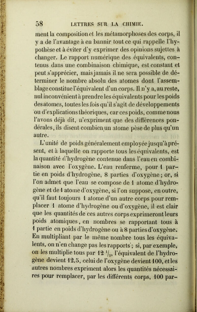 ment la composition et les métamorphoses des corps, il y a de l’avantage à en bannir tout ce qui rappelle l’hy- pothèse et à éviter d’y exprimer des opinions sujettes à changer. Le rapport numérique des équivalents, con- tenus dans une combinaison chimique, est constant et peut s’apprécier, mais jamais il ne sera possible de dé- terminer le nombre absolu des atomes dont l’assem- blage constitue l’équivalent d’un corps. Il n’y a, au reste, nul inconvénient à prendre les équivalents pour les poids des atomes, toutes les fois qu’il s’agit de développements ou d’explications théoriques, car ces poids, comme nous l’avons déjà dit, n’expriment que des différences pon- dérales, ils disent combien un atome pèse de plus qu’un autre. L’unité de poids généralement employée jusqu’à pré- sent, et à laquelle on rapporte tous les équivalents, est la quantité d’hydrogène contenue dans l’eau en combi- naison avec l’oxygène. L’eau renferme, pour l par- tie en poids d’hydrogène, 8 parties d’oxygène; or, si l’on admet que l’eau se compose de 1 atome d’hydro- gène et del atome d’oxygène, si l’on suppose, en outre, qu’il faut toujours 1 atome d’un autre corps pour rem- placer 1 atome d’hydrogène ou d’oxygène, il est clair que les quantités de ces autres corps exprimeront leurs poids atomiques, en nombres se rapportant tous à \ partie en poids d’hydrogène ou à 8 parties d’oxygène. En multipliant par le même nombre tous les équiva- lents, on n’en change pas les rapports; si, par exemple, on les multiplie tous par 12 4/„ l’équivalent de l’hydro- gène devient 12,5, celui de l’oxygène devient 100, etles autres nombres expriment alors les quantités nécessai- res pour remplacer, par les différents corps, 100 par-