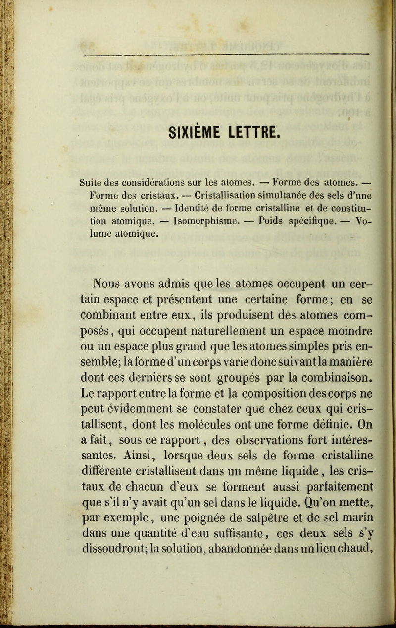 SIXIÈME LETTRE. Suite des considérations sur les atomes. — Forme des atomes. — Forme des cristaux. — Cristallisation simultanée des sels d’une même solution. — Identité de forme cristalline et de constitu- tion atomique. — Isomorphisme. — Foids spécifique. — Vo- lume atomique. Nous avons admis que les atomes occupent un cer- tain espace et présentent une certaine forme ; en se combinant entre eux, ils produisent des atomes com- posés, qui occupent naturellement un espace moindre ou un espace plus grand que les atomes simples pris en- semble; la forme d’ un corps varie donc suivant la manière dont ces derniers se sont groupés par la combinaison. Le rapport entre la forme et la composition des corps ne a fait, sous ce rapport, des observations fort intéres- santes. Ainsi, lorsque deux sels de forme cristalline différente cristallisent dans un même liquide, les cris- taux de chacun d’eux se forment aussi parfaitement que s’il n’y avait qu’un sel dans le liquide. Qu’on mette, par exemple, une poignée de salpêtre et de sel marin dans une quantité d’eau suffisante, ces deux sels s’y dissoudront; la solution, abandonnée dans un lieu chaud, peut évidemment se constater que chez ceux qui cris- tallisent, dont les molécules ont une forme définie. On