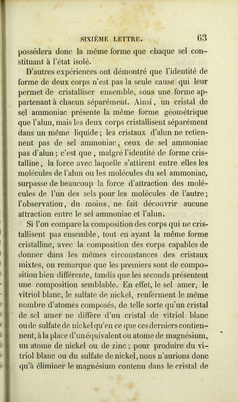 possédera donc la même forme que chaque sel con- stituant à l’état isolé. D’autres expériences ont démontré que l’identité de forme de deux corps n’est pas la seule cause qui leur permet de cristalliser ensemble, sous une forme ap- partenant à chacun séparément. Ainsi, un cristal de sel ammoniac présente la même forme géométrique que l’alun, mais les deux corps cristallisent séparément dans un même liquide ; les cristaux d’alun ne retien- nent pas de sel ammoniac, ceux de sel ammoniac pas d’alun ; c’est que , malgré l’identité de forme cris- talline , la force avec laquelle s’attirent entre elles les molécules de l’alun ou les molécules du sel ammoniac, surpasse de beaucoup la force d’attraction des molé- cules de l’un des sels pour les molécules de l’autre ; l’observation, du moins, ne fait découvrir aucune attraction entre le sel ammoniac et l’alun. Si l’on compare la composition des corps qui ne cris- tallisent pas ensemble, tout en ayant la même forme cristalline, avec la composition des corps capables de donner dans les mêmes circonstances des cristaux mixtes, on remarque que les premiers sont de compo- sition bien différente, tandis que les seconds présentent une composition semblable. En effet, le sel amer, le vitriol blanc, le sulfate de nickel, renferment le même nombre d’atomes composés, de telle sorte qu’un cristal de sel amer ne diffère d’un cristal de vitriol blanc ou de sulfate de nickel qu’en ce que ces derniers contien- nent, à la place d’un équivalent ou atome de magnésium, un atome de nickel ou de zinc ; pour produire du vi- triol blanc ou du sulfate de nickel, nous n’aurions donc qu’à éliminer le magnésium contenu dans le cristal de