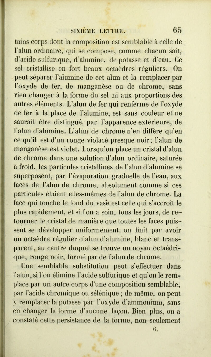 tains corps dont la composition est semblable à celle de l’alun ordinaire, qui se compose, comme chacun sait, d’acide sulfurique, d’alumine, dépotasse et d’eau. Ce sel cristallise en fort beaux octaèdres réguliers. On peut séparer l’alumine de cet alun et la remplacer par l’oxyde de fer, de manganèse ou de chrome, sans rien changer à la forme du sel ni aux proportions des autres éléments. L’alun de fer qui renferme de l’oxyde de fer à la place de l’alumine, est sans couleur et ne saurait être distingué, par l’apparence extérieure, de l’alun d’alumine. L’alun de chrome n’en diffère qu’en ce qu’il est d’un rouge violacé presque noir; l’alun de manganèse est violet. Lorsqu’on place un cristal d’alun de chrome dans une solution d’alun ordinaire, saturée à froid, les particules cristallines de l’alun d’alumine se superposent, par l’évaporation graduelle de l’eau, aux faces de l’alun de chrome, absolument comme si ces particules étaient elles-mêmes de l’alun de chrome. La face qui touche le fond du vase est celle qui s’accroît le plus rapidement, et si l’on a soin, tous les jours, de re- tourner le cristal de manière que toutes les faces puis- sent se développer uniformément, on finit par avoir un octaèdre régulier d’alun d’alumine, blanc et trans- parent, au centre duquel se trouve un noyau octaédri- que, rouge noir, formé par de l’alun de chrome. Une semblable substitution peut s’effectuer dans l’alun, si l’on élimine l’acide sulfurique et qu’on le rem- place par un autre corps d’une composition semblable, par l’acide chromique ou sélénique ; de même, on peut y remplacer la potasse par l’oxyde d’ammonium, sans en changer la forme d’aucune façon. Bien plus, on a constaté cette persistance de la forme, non-seulement 6.