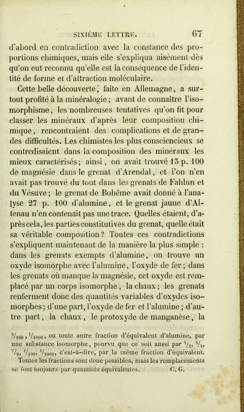 d’abord en contradiction avec la constance des pro- portions chimiques, mais elle s’expliqua aisément dès qu’on eut reconnu qu’elle est la conséquence de l’iden- tité de forme et d’attraction moléculaire. Cette belle découverte * faite en Allemagne, a sur- tout profité à la minéralogie ; avant de connaître l’iso- morphisme , les nombreuses tentatives qu’on fit pour classer les minéraux d’après leur composition chi- mique , rencontraient des complications et de gran- des difficultés. Les chimistes les plus consciencieux se contredisaient dans la composition des minéraux les mieux caractérisés; ainsi, on avait trouvé 13 p. 100 de magnésie dans le grenat d’Àrendal, et l’on n’en avait pas trouvé du tout dans les grenats de Fahlun et du Vésuve ; le grenat de Bohême avait donné à l’ana- lyse 27 p. 100 d’alumine, et le grenat jaune d’Al- tenau n’en contenait pas une trace. Quelles étaient, d’a- près cela, les parties constitutives du grenat, quelle était sa véritable composition? Toutes ces contradictions s’expliquent maintenant de la manière la plus simple : dans les grenats exempts d’alumine, on trouve un oxyde isomorphe avec l’alumine, l’oxyde de fer; dans les grenats où manque la magnésie, cet oxyde est rem- placé par un corps isomorphe , la chaux ; les grenats renferment donc des quantités variables d’oxydes iso- morphes; d’une part, l’oxyde de fer et l’alumine ; d’au- tre part, la chaux, le protoxyde de manganèse, la 2/ioo > Viooo » 011 toute autre fraction d’équivalent d’alumine, par une substance isomorphe, pourvu que ce soit aussi par Va» 2 3A» V9, Vioo» Viooo» c’est-à-dire, par la même fraction d’équivalent. Toutes lesfraclions sont donc possibles, mais les remplacements se font toujours par quantités équivalentes. G. G.