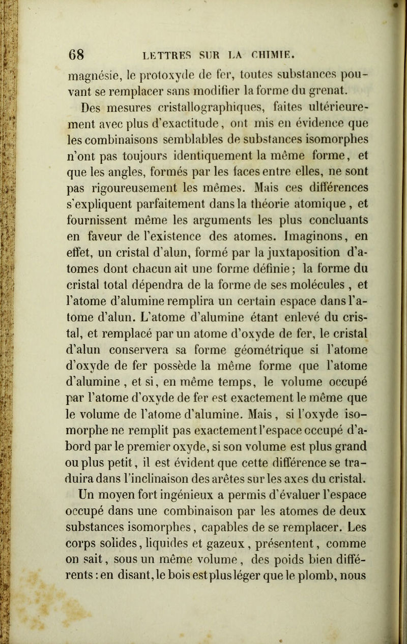 magnésie, le protoxyde de fer, toutes substances pou- vant se remplacer sans modifier la forme du grenat. Des mesures cristallographiques, faites ultérieure- ment avec plus d’exactitude, ont mis en évidence que les combinaisons semblables de substances isomorphes n’ont pas toujours identiquement la même forme, et que les angles, formés par les faces entre elles, ne sont pas rigoureusement les mêmes. Mais ces différences s’expliquent parfaitement dans la théorie atomique , et fournissent même les arguments les plus concluants en faveur de l’existence des atomes. Imaginons, en effet, un cristal d’alun, formé par la juxtaposition d’a- tomes dont chacun ait une forme définie ; la forme du cristal total dépendra de la forme de ses molécules , et l’atome d’alumine remplira un certain espace dans l’a- tome d’alun. L’atome d’alumine étant enlevé du cris- tal, et remplacé par un atome d’oxyde de fer, le cristal d’alun conservera sa forme géométrique si l’atome d’oxyde de fer possède la même forme que l’atome d’alumine , et si, en même temps, le volume occupé par l’atome d’oxyde de fer est exactement le même que le volume de l’atome d’alumine. Mais, si l’oxyde iso- morphe ne remplit pas exactement l’espace occupé d’a- bord par le premier oxyde, si son volume est plus grand ou plus petit, il est évident que cette différence se tra- duira dans l’inclinaison des arêtes sur les axes du cristal. Un moyen fort ingénieux a permis d’évaluer l’espace occupé dans une combinaison par les atomes de deux substances isomorphes, capables de se remplacer. Les corps solides, liquides et gazeux, présentent, comme on sait, sous un même volume, des poids bien diffé- rents : en disant, le bois est plus léger que le plomb, nous