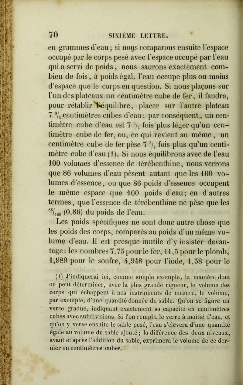 en grammes d’eau ; si noqs comparons ensuite l’espace occupé par le corps pesé avec l’espace occupé par l’eau qui a servi de poids, nous saurons exactement com- bien de fois, à poids égal, l’eau occupe plus ou moins d’espace que le corps en question. Si nous plaçons sur l’un des plateaux un centimètre cube de fer, il faudra, pour rétablir équilibre, placer sur l’autre plateau 7 1 * 3/4 centimètres £ubes d’eau ; par conséquent, un cen- timètre cube d’eau est 7 3/4 fois plus léger qu’un cen- timètre cube de fer, ou, ce qui revient au même, un centimètre cube de fer pèse 7 3/4 fois plus qu’un centi- mètre cube d’eau (1). Si nous équilibrons avec de l’eau 100 volumes d’essence de térébenthine, nous verrons que 86 volumes d’eau pèsent autant que les 100 vo- lumes d’essence, ou que 86 poids d’essence occupent le même espace que 100 poids d’eau; en d’autres termes, que l’essence de térébenthine ne pèse que les 86/ioo (0,86) du poids de l’eau. Les poids spécifiques ne sont donc autre chose que les poids des corps, comparés au poids d’un même vo- lume d’eau. Il est presque inutile d’y insister davan- tage : les nombres 7,75 pour le fer, 11,3 pour le plomb, 1,989 pour le soufre, 4,948 pour l’iode, 1,38 pour le (1) J’indiquerai ici, comme simple exemple, la manière dont on peut déterminer, avec la plus grande rigueur, le volume des corps qui échappent à nos instruments de mesure, le volume, par exemple, d’une quantité donnée de sable. Qu’on se figure un verre gradué, indiquant exactement sa capacité en centimètres cubes avec subdivisions. Si l’on remplit le verre à moitié d’eau, et qu’on y verse ensuite le sable pesé, l’eau s’élèvera d’une quantité égale au volume du sable ajouté ; la différence des deux niveaux, avant et après l’addition du sable, exprimera le volume de ce der- nier en centimètres oubes.