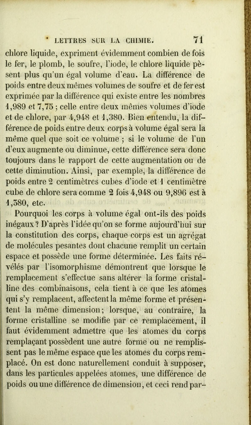 chlore liquide, expriment évidemment combien de fois le fer, le plomb, le soufre, l’iode, le chlore liquide pè- sent plus qu’un égal volume d’eau. La différence de poids entre deux mêmes volumes de soufre et de fer est exprimée par la différence qui existe entre les nombres 1,989 et 7,75 ; celle entre deux mêmes volumes d’iode et de chlore, par 4,948 et 1,380. Bien entendu, la dif- férence de poids entre deux corps à volume égal sera la même quel que soit ce volume ; si le volume de l’un d’eux augmente ou diminue, cette différence sera donc toujours dans le rapport de cette augmentation ou de cette diminution. Ainsi, par exemple, la différence de poids entre 2 centimètres cubes d’iode et 1 centimètre cube de chlore sera comme 2 fois 4,948 ou 9,896 est à 1,580, etc. Pourquoi les corps à volume égal ont-ils des poids inégaux? D’après l’idée qu’on se forme aujourd’hui sur la constitution des corps, chaque corps est un agrégat de molécules pesantes dont chacune remplit un certain espace et possède une forme déterminée. Les faits ré- vélés par l’isomorphisme démontrent que lorsque le remplacement s’effectue sans altérer la forme cristal- line des combinaisons, cela tient à ce que les atomes qui s’y remplacent, affectent la même forme et présen- tent la même dimension; lorsque, au contraire, la forme cristalline se modifie par ce remplacement, il faut évidemment admettre que les atomes du corps remplaçant possèdent une autre forme ou ne remplis- sent pas le même espace que les atomes du corps rem- j placé. On est donc naturellement conduit à supposer, | dans les particules appelées atomes, une différence de I poids ou une différence de dimension, et ceci rend par-