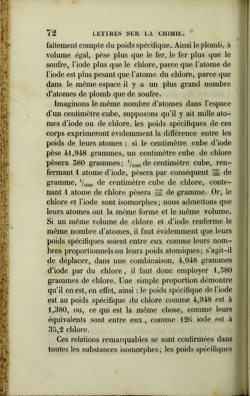faitement compte du poids spécifique. Ainsi le plomb, à volume égal, pèse plus que le fer, le fer plus que le soufre, l’iode plus que le chlore, parce que l’atome de l’iode est plus pesant que l’atome du chlore, parce que dans le même espace il y a un plus grand nombre d’atomes de plomb que de soufre. Imaginons le même nombre d’atomes dans l’espace d’un centimètre nube, supposons qu’il y ait mille ato- mes d’iode ou de chlore, les poids spécifiques de ces corps exprimeront évidemment la différence entre les poids de leurs atomes : si le centimètre cube d’iode pèse 41,948 grammes, un centimètre cube de chlore pèsera 380 grammes ; 1lmo de centimètre cube, ren- fermant 1 atome d’iode, pèsera par conséquent S de gramme, de centimètre cube de chlore, conte- nant 1 atome de chlore pèsera S de gramme. Or, le chlore et l’iode sont isomorphes ; nous admettons que leurs atomes ont la même forme et le même volume. Si un même volume de chlore et d’iode renferme le même nombre d’atomes, il faut évidemment que leurs poids spécifiques soient entre eux comme leurs nom- bres proportionnels ou leurs poids atomiques; s’agit-il de déplacer, dans une combinaison, 4,948 grammes d’iode par du chlore, il faut donc employer 4,380 grammes de chlore. Une simple proportion démontre qu’il en est, en effet, ainsi : le poids spécifique de l’iode est au poids spécifique du chlore comme 4,948 est à 1,380, ou, ce qui est la même chose, comme leurs équivalents sont entre eux, comme 426 iode est à 33,2 chlore. Ces relations remarquables se sont confirmées dans toutes les substances isomorphes; les poids spécifiques