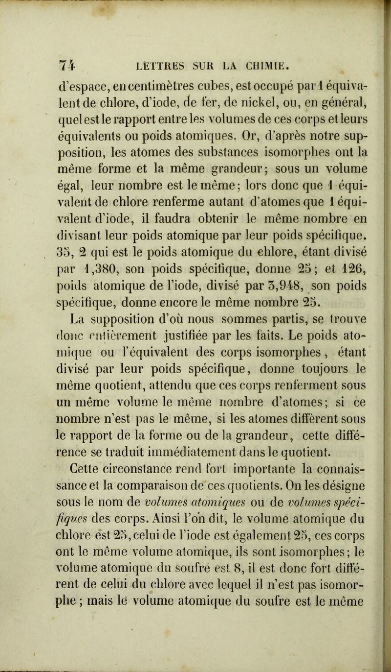 d’espace, en centimètres cubes, est occupé pari équiva- lent de chlore, d’iode, de fer, de nickel, ou, en général, quel est le rapport entre les volumes de ces corps et leurs équivalents ou poids atomiques. Or, d’après notre sup- position, les atomes des substances isomorphes ont la même forme et la même grandeur; sous un volume égal, leur nombre est le même; lors donc que 1 équi- valent de chlore renferme autant d’atomes que i équi- valent d’iode, il faudra obtenir le même nombre en divisant leur poids atomique par leur poids spécifique. 35, 2 qui est le poids atomique du chlore, étant divisé par 1,380, son poids spécifique, donne 25; et 126, poids atomique de l’iode, divisé par 5,918, son poids spécifique, donne encore le même nombre 25. La supposition d’où nous sommes partis, se trouve donc entièrement justifiée par les faits. Le poids ato- mique ou l’équivalent des corps isomorphes, étant divisé par leur poids spécifique, donne toujours le même quotient, attendu que ces corps renferment sous un même volume le même nombre d’atomes; si ce nombre n’est pas le même, si les atomes diffèrent sous le rapport de la forme ou de la grandeur, cette diffé- rence se traduit immédiatement dans le quotient. Cette circonstance rend fort importante la connais- sance et la comparaison de ces quotients. On les désigne sous le nom de volumes atomiques ou de volumes spéci- fiques des corps. Ainsi l’on dit, le volume atomique du chlore est 25, celui de l’iode est également 25, ces corps ont le même volume atomique, ils sont isomorphes; le volume atomique du soufre est 8, il est donc fort diffé- rent de celui du chlore avec lequel il n est pas isomor- phe ; mais lé volume atomique du soufre est le même
