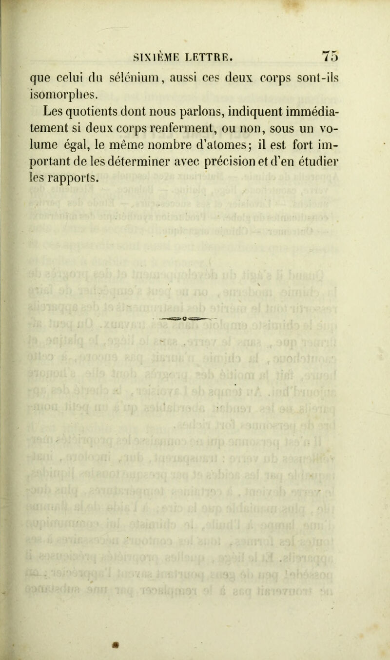 que celui du sélénium, aussi ces deux corps sont-ils isomorphes. Les quotients dont nous parlons, indiquent immédia- tement si deux corps renferment, ou non, sous un vo- lume égal, le même nombre d’atomes; il est fort im- portant de les déterminer avec précision et d’en étudier les rapports.