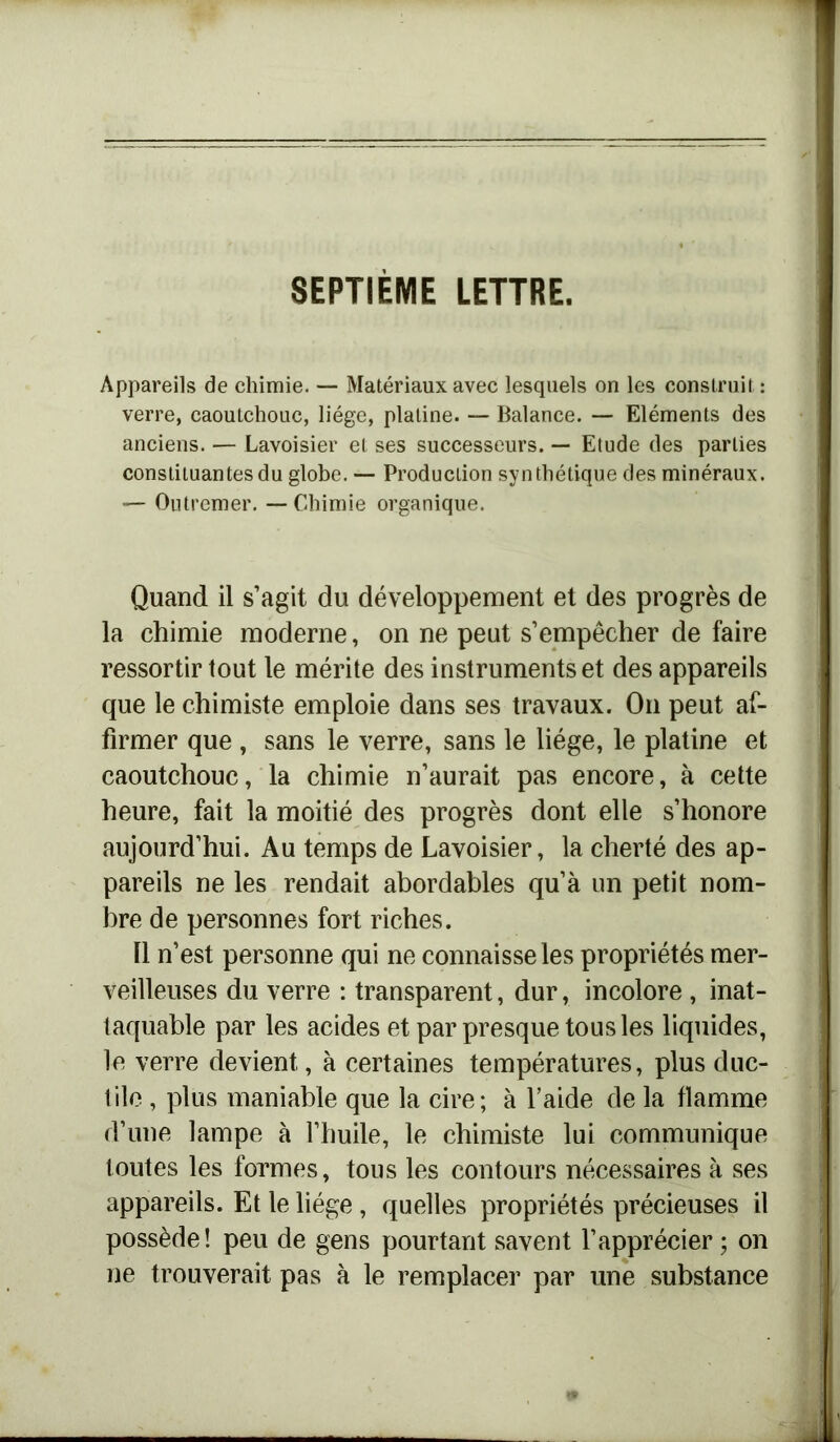Appareils de chimie. — Matériaux avec lesquels on les construit: verre, caoutchouc, liège, platine. — Balance. — Eléments des anciens. — Lavoisier et ses successeurs. — Etude des parties constituantes du globe. — Production synthétique des minéraux. — Outremer. — Chimie organique. Quand il s’agit du développement et des progrès de la chimie moderne, on ne peut s’empêcher de faire ressortir tout le mérite des instruments et des appareils que le chimiste emploie dans ses travaux. On peut af- firmer que , sans le verre, sans le liège, le platine et caoutchouc, la chimie n’aurait pas encore, à cette heure, fait la moitié des progrès dont elle s’honore aujourd’hui. Au temps de Lavoisier, la cherté des ap- pareils ne les rendait abordables qu’à un petit nom- bre de personnes fort riches. Il n’est personne qui ne connaisse les propriétés mer- veilleuses du verre : transparent, dur, incolore , inat- taquable par les acides et par presque tous les liquides, le verre devient, à certaines températures, plus duc- tile , plus maniable que la cire; à l’aide de la flamme d’une lampe à l’huile, le chimiste lui communique toutes les formes, tous les contours nécessaires à ses appareils. Et le liège , quelles propriétés précieuses il possède! peu de gens pourtant savent l’apprécier ; on ne trouverait pas à le remplacer par une substance