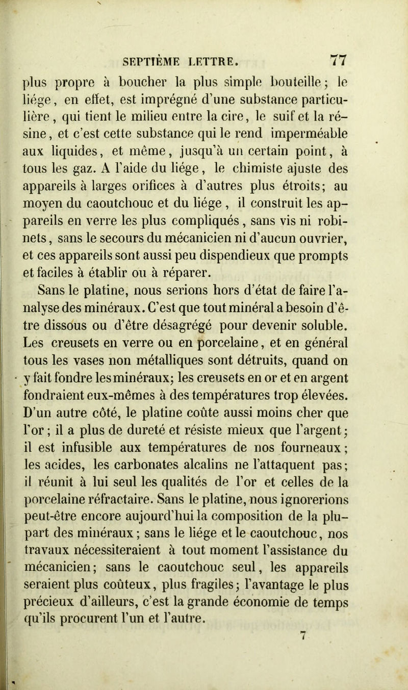 plus propre à boucher la plus simple bouteille; le liège, en effet, est imprégné d’une substance particu- lière , qui tient le milieu entre la cire, le suif et la ré- sine , et c’est cette substance qui le rend imperméable aux liquides, et même, jusqu’à un certain point, à tous les gaz. A l’aide du liège, le chimiste ajuste des appareils à larges orifices à d’autres plus étroits; au moyen du caoutchouc et du liège , il construit les ap- pareils en verre les plus compliqués, sans vis ni robi- nets , sans le secours du mécanicien ni d’aucun ouvrier, et ces appareils sont aussi peu dispendieux que prompts et faciles à établir ou à réparer. Sans le platine, nous serions hors d’état de faire l’a- nalyse des minéraux. C’est que tout minéral a besoin d’ê- tre dissous ou d’être désagrégé pour devenir soluble. Les creusets en verre ou en porcelaine, et en général tous les vases non métalliques sont détruits, quand on • y fait fondre les minéraux; les creusets en or et en argent fondraient eux-mêmes à des températures trop élevées. D’un autre côté, le platine coûte aussi moins cher que l’or ; il a plus de dureté et résiste mieux que l’argent; il est infusible aux températures de nos fourneaux; les acides, les carbonates alcalins ne l’attaquent pas ; il réunit à lui seul les qualités de l’or et celles de la porcelaine réfractaire. Sans le platine, nous ignorerions I peut-être encore aujourd’hui la composition de la plu- part des minéraux; sans le liège et le caoutchonc, nos travaux nécessiteraient à tout moment l’assislance du mécanicien ; sans le caoutchouc seul, les appareils seraient plus coûteux, plus fragiles; l’avantage le plus précieux d’ailleurs, c’est la grande économie de temps qu’ils procurent l’un et l’autre.