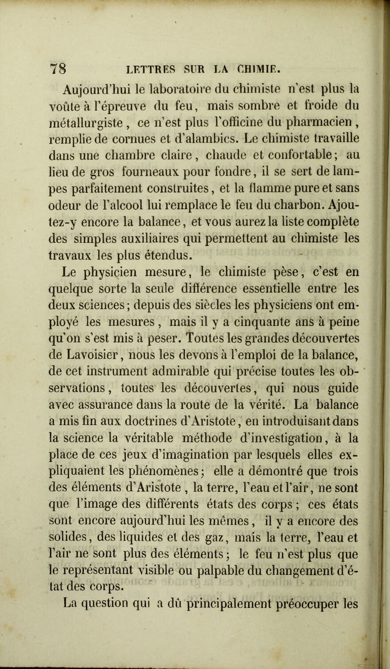 Aujourd’hui le laboratoire du chimiste n’est plus la voûte à l’épreuve du feu, mais sombre et froide du métallurgiste , ce n’est plus l'officine du pharmacien , remplie de cornues et d’alambics. Le chimiste travaille dans une chambre claire, chaude et confortable ; au lieu de gros fourneaux pour fondre, il se sert de lam- pes parfaitement construites, et la flamme pure et sans odeur de l’alcool lui remplace le feu du charbon. Ajou- tez-y encore la balance, et vous aurez la liste complète des simples auxiliaires qui permettent au chimiste les travaux les plus étendus. Le physicien mesure, le chimiste pèse, c’est en quelque sorte la seule différence essentielle entre les deux sciences ; depuis des siècles les physiciens ont em- ployé les mesures, mais il y a cinquante ans à peine qu’on s’est mis à peser. Toutes les grandes découvertes de Lavoisier, nous les devons à l’emploi de la balance, de cet instrument admirable qui précise toutes les ob- servations , toutes les découvertes, qui nous guide avec assurance dans la route de la vérité. La balance a mis fin aux doctrines d’Aristote, en introduisant dans la science la véritable méthode d’investigation, à la place de ces jeux d’imagination par lesquels elles ex- pliquaient les phénomènes; elle a démontré que trois des éléments d’Aristote , la terre, l’eau et l’air, ne sont que l’image des différents états des corps ; ces états sont encore aujourd’hui les mêmes, il y a encore des solides, des liquides et des gaz, mais la terre, l’eau et l’air ne sont plus des éléments ; le feu n’est plus que le représentant visible ou palpable du changement d’é- tat des corps. La question qui a dû principalement préoccuper les