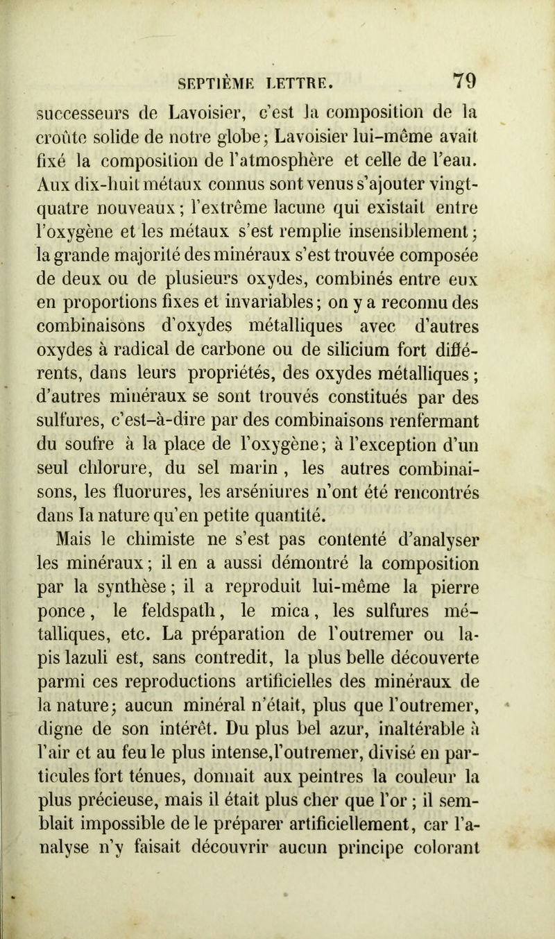 successeurs de Lavoisier, c’est Ja composition de la croûte solide de notre globe; Lavoisier lui-même avait fixé la composition de l’atmosphère et celle de l’eau. Aux dix-huit métaux connus sont venus s’ajouter vingt- quatre nouveaux ; l’extrême lacune qui existait entre l’oxygène et les métaux s’est remplie insensiblement ; la grande majorité des minéraux s’est trouvée composée de deux ou de plusieurs oxydes, combinés entre eux en proportions fixes et invariables ; on y a reconnu des combinaisons d’oxydes métalliques avec d’autres oxydes à radical de carbone ou de silicium fort diffé- rents, dans leurs propriétés, des oxydes métalliques ; d’autres minéraux se sont trouvés constitués par des sulfures, c’est-à-dire par des combinaisons renfermant du soufre à la place de l’oxygène ; à l’exception d’un seul chlorure, du sel marin , les autres combinai- sons, les fluorures, les arséniures n’ont été rencontrés dans la nature qu’en petite quantité. Mais le chimiste ne s’est pas contenté d’analyser les minéraux ; il en a aussi démontré la composition par la synthèse ; il a reproduit lui-même la pierre ponce, le feldspath, le mica, les sulfures mé- talliques, etc. La préparation de l'outremer ou la- pis lazuli est, sans contredit, la plus belle découverte parmi ces reproductions artificielles des minéraux de la nature; aucun minéral n’était, plus que l’outremer, digne de son intérêt. Du plus bel azur, inaltérable à l’air et au feu le plus intense,l’outremer, divisé en par- ticules fort ténues, donnait aux peintres la couleur la plus précieuse, mais il était plus cher que l’or ; il sem- blait impossible de le préparer artificiellement, car l’a- nalyse n’y faisait découvrir aucun principe colorant