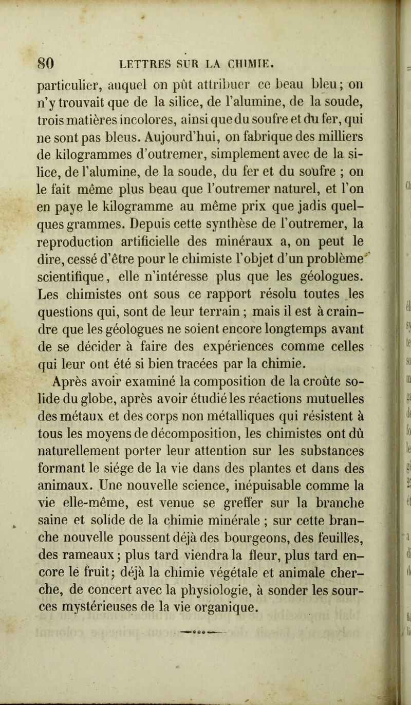 particulier, auquel on pût attribuer ce beau bleu ; on n’y trouvait que de la silice, de l’alumine, de la soude, trois matières incolores, ainsi que du soufre et du fer, qui ne sont pas bleus. Aujourd’hui, on fabrique des milliers de kilogrammes d’outremer, simplement avec de la si- lice, de l’alumine, de la soude, du fer et du soufre ; on le fait même plus beau que l’outremer naturel, et l’on en paye le kilogramme au même prix que jadis quel- ques grammes. Depuis cette synthèse de l’outremer, la reproduction artificielle des minéraux a, on peut le dire, cessé d’être pour le chimiste l’objet d’un problème' scientifique, elle n’intéresse plus que les géologues. Les chimistes ont sous ce rapport résolu toutes les questions qui, sont de leur terrain ; mais il est à crain- dre que les géologues ne soient encore longtemps avant de se décider à faire des expériences comme celles qui leur ont été si bien tracées par la chimie. Après avoir examiné la composition de la croûte so- lide du globe, après avoir étudié les réactions mutuelles des métaux et des corps non métalliques qui résistent à tous les moyens de décomposition, les chimistes ont dû naturellement porter leur attention sur les substances formant le siège de la vie dans des plantes et dans des animaux. Une nouvelle science, inépuisable comme la vie elle-même, est venue se greffer sur la branche saine et solide de la chimie minérale ; sur cette bran- che nouvelle poussent déjà des bourgeons, des feuilles, des rameaux ; plus tard viendra la fleur, plus tard en- core lé fruit; déjà la chimie végétale et animale cher- che, de concert avec la physiologie, à sonder les sour- ces mystérieuses de la vie organique.