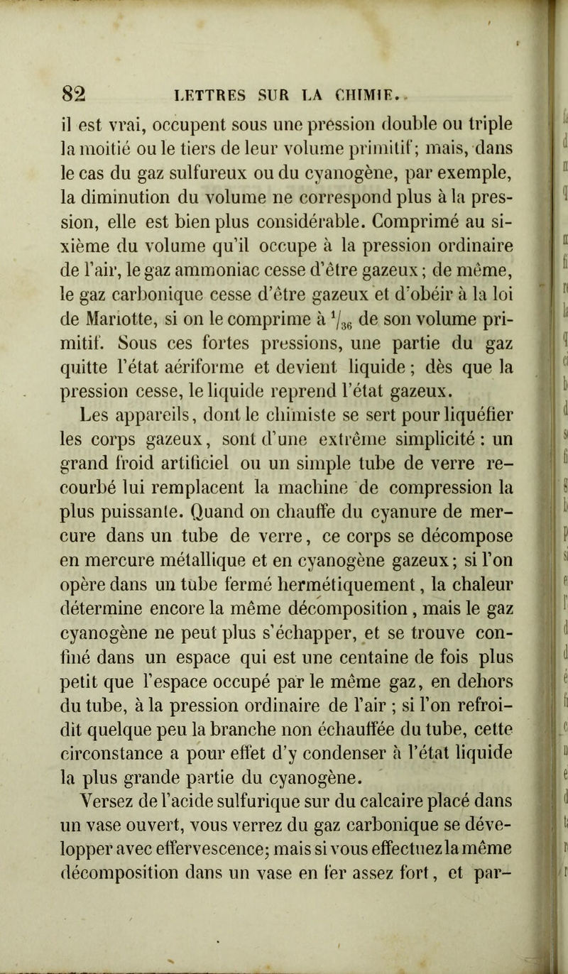 il est vrai, occupent sous une pression double ou triple la moitié ou le tiers de leur volume primitif; mais, dans le cas du gaz sulfureux ou du cyanogène, par exemple, la diminution du volume ne correspond plus à la pres- sion, elle est bien plus considérable. Comprimé au si- xième du volume qu’il occupe à la pression ordinaire de l’air, le gaz ammoniac cesse d’être gazeux ; de même, le gaz carbonique cesse d’être gazeux et d’obéir à la loi de Mariotte, si on le comprime à de son volume pri- mitif. Sous ces fortes pressions, une partie du gaz quitte l’état aériforme et devient liquide ; dès que la pression cesse, le liquide reprend l’état gazeux. Les appareils, dont le chimiste se sert pour liquéfier les corps gazeux, sont d’une extrême simplicité: un grand froid artificiel ou un simple tube de verre re- courbé lui remplacent la machine de compression la plus puissante. Quand on chauffe du cyanure de mer- cure dans un tube de verre, ce corps se décompose en mercure métallique et en cyanogène gazeux ; si l’on opère dans un tube fermé hermétiquement, la chaleur détermine encore la même décomposition, mais le gaz cyanogène ne peut plus s'échapper, et se trouve con- finé dans un espace qui est une centaine de fois plus petit que l’espace occupé par le même gaz, en dehors du tube, à la pression ordinaire de l’air ; si l’on refroi- dit quelque peu la branche non échauffée du tube, cette circonstance a pour effet d’y condenser h l’état liquide la plus grande partie du cyanogène. Versez de l’acide sulfurique sur du calcaire placé dans un vase ouvert, vous verrez du gaz carbonique se déve- lopper avec effervescence; mais si vous effectuez la même décomposition dans un vase en fer assez fort, et par-