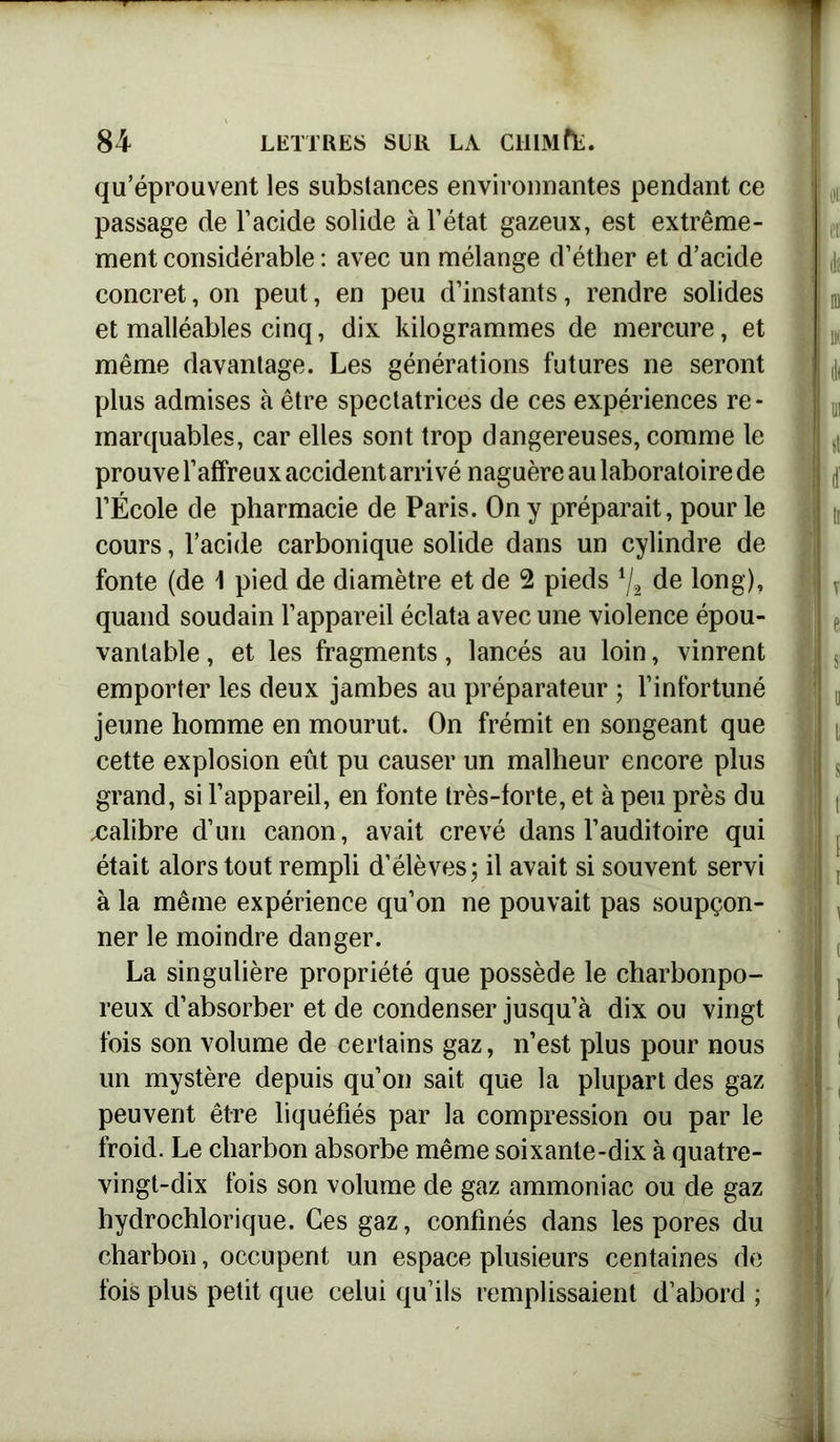 qu’éprouvent les substances environnantes pendant ce passage de l’acide solide à l’état gazeux, est extrême- ment considérable : avec un mélange d’éther et d’acide concret, on peut, en peu d’instants, rendre solides et malléables cinq, dix kilogrammes de mercure, et même davantage. Les générations futures ne seront plus admises à être spectatrices de ces expériences re- marquables, car elles sont trop dangereuses, comme le prouve l’affreux accident arrivé naguère au laboratoire de l’École de pharmacie de Paris. On y préparait, pour le cours, l’acide carbonique solide dans un cylindre de fonte (de 1 pied de diamètre et de 2 pieds */2 de long), quand soudain l’appareil éclata avec une violence épou- vantable , et les fragments, lancés au loin, vinrent emporter les deux jambes au préparateur ; l’infortuné jeune homme en mourut. On frémit en songeant que cette explosion eût pu causer un malheur encore plus grand, si l’appareil, en fonte très-forte, et à peu près du .calibre d’un canon, avait crevé dans l’auditoire qui était alors tout rempli d’élèves; il avait si souvent servi à la même expérience qu’on ne pouvait pas soupçon- ner le moindre danger. La singulière propriété que possède le charbonpo- reux d’absorber et de condenser jusqu’à dix ou vingt fois son volume de certains gaz, n’est plus pour nous un mystère depuis qu’on sait que la plupart des gaz peuvent être liquéfiés par la compression ou par le froid. Le charbon absorbe même soixante-dix à quatre- vingt-dix fois son volume de gaz ammoniac ou de gaz hydrochlorique. Ces gaz, confinés dans les pores du charbon, occupent un espace plusieurs centaines de fois plus petit que celui qu’ils remplissaient d’abord ;
