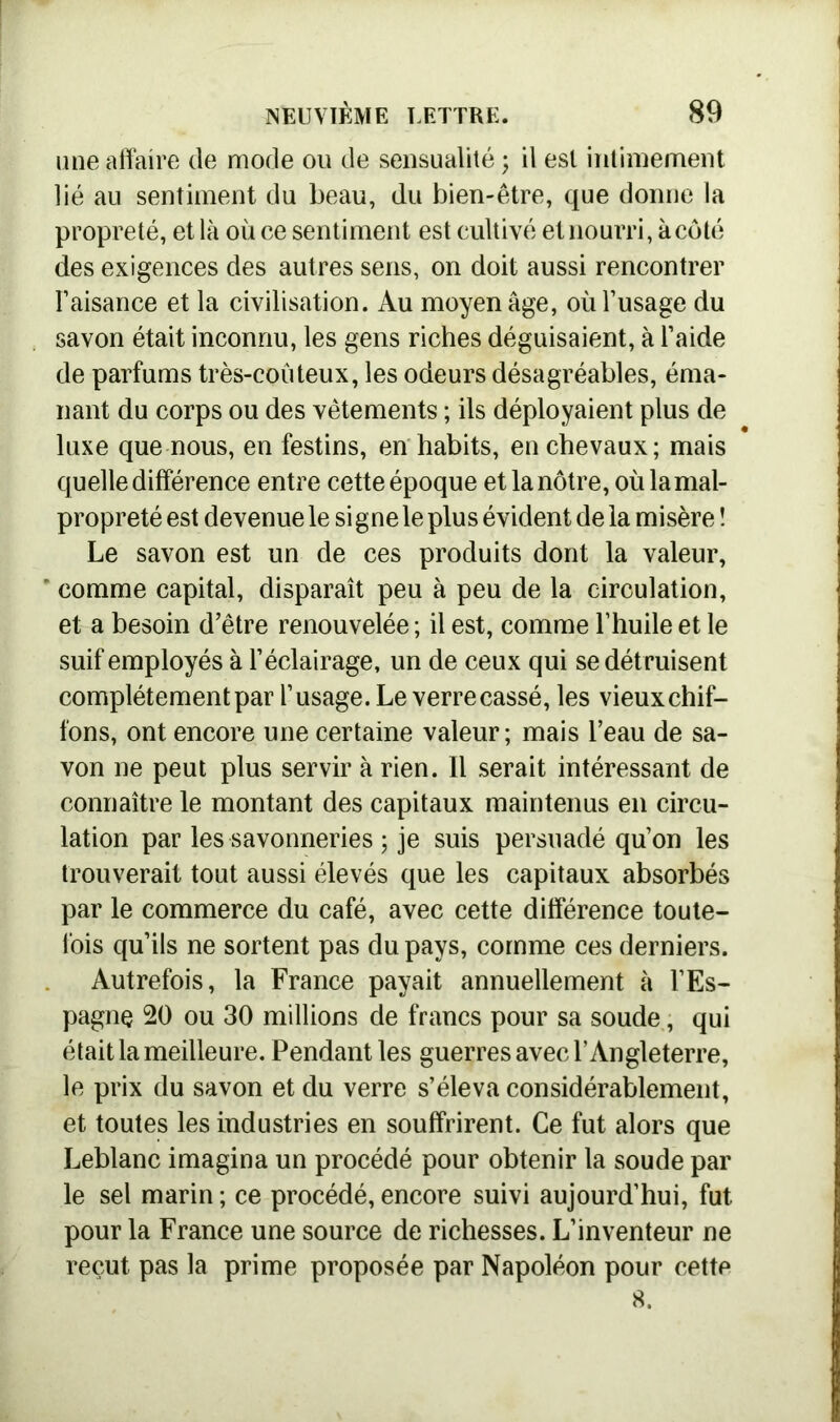 une affaire de mode ou de sensualité ; il est intimement lié au sentiment du beau, du bien-être, que donne la propreté, et là où ce sentiment est cultivé et nourri, à côté des exigences des autres sens, on doit aussi rencontrer l’aisance et la civilisation. Au moyen âge, où l’usage du savon était inconnu, les gens riches déguisaient, à l’aide de parfums très-coûteux, les odeurs désagréables, éma- nant du corps ou des vêtements ; ils déployaient plus de luxe que nous, en festins, en habits, en chevaux; mais quelle différence entre cette époque et la nôtre, où la mal- propreté est devenue le si gne le plus évident de la misère î Le savon est un de ces produits dont la valeur, ' comme capital, disparaît peu à peu de la circulation, et a besoin d’être renouvelée ; il est, comme l’huile et le suif employés à l’éclairage, un de ceux qui se détruisent complètement par l’usage. Le verre cassé, les vieux chif- fons, ont encore une certaine valeur; mais l’eau de sa- von ne peut plus servir à rien. Il serait intéressant de connaître le montant des capitaux maintenus en circu- lation par les savonneries ; je suis persuadé qu’on les trouverait tout aussi élevés que les capitaux absorbés par le commerce du café, avec cette différence toute- fois qu’ils ne sortent pas du pays, comme ces derniers. Autrefois, la France payait annuellement à l’Es- pagne 20 ou 30 millions de francs pour sa soude, qui était la meilleure. Pendant les guerres avec l’Angleterre, le prix du savon et du verre s’éleva considérablement, et toutes les industries en souffrirent. Ce fut alors que Leblanc imagina un procédé pour obtenir la soude par le sel marin ; ce procédé, encore suivi aujourd’hui, fut pour la France une source de richesses. L’inventeur ne reçut pas la prime proposée par Napoléon pour cette 8.
