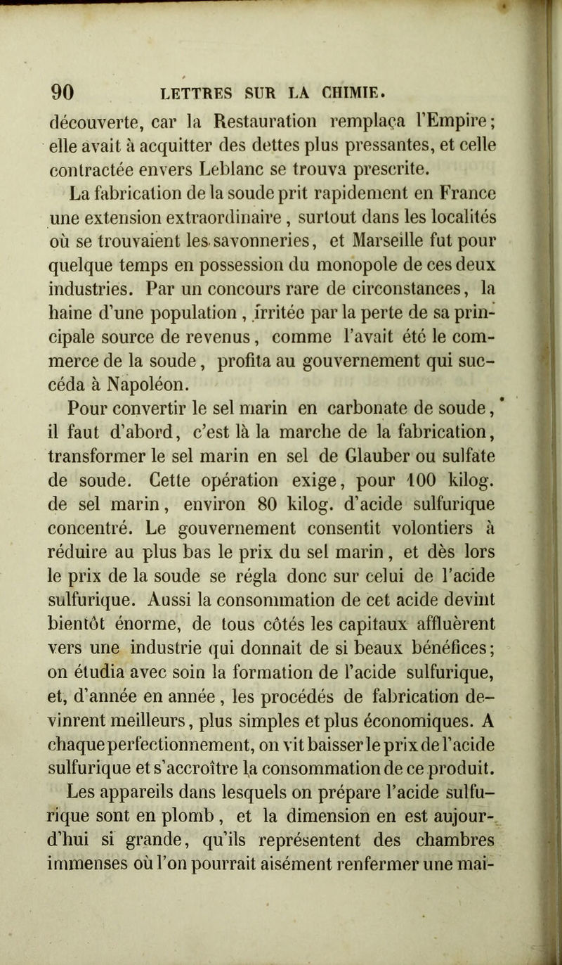 découverte, car la Restauration remplaça l’Empire; elle avait à acquitter des dettes plus pressantes, et celle contractée envers Leblanc se trouva prescrite. La fabrication de la soude prit rapidement en France une extension extraordinaire, surtout dans les localités où se trouvaient les. savonneries, et Marseille fut pour quelque temps en possession du monopole de ces deux industries. Par un concours rare de circonstances, la haine d’une population , irritée par la perte de sa prin- cipale source de revenus, comme l’avait été le com- merce de la soude, profita au gouvernement qui suc- céda à Napoléon. Pour convertir le sel marin en carbonate de soude, * il faut d’abord, c’est là la marche de la fabrication, transformer le sel marin en sel de Glauber ou sulfate de soude. Cette opération exige, pour 100 kilog. de sel marin, environ 80 kilog. d’acide sulfurique concentré. Le gouvernement consentit volontiers à réduire au plus bas le prix du sel marin, et dès lors le prix de la soude se régla donc sur celui de l’acide sulfurique. Aussi la consommation de cet acide devint bientôt énorme, de tous côtés les capitaux affluèrent vers une industrie qui donnait de si beaux bénéfices ; on étudia avec soin la formation de l’acide sulfurique, et, d’année en année, les procédés de fabrication de- vinrent meilleurs, plus simples et plus économiques. A chaque perfectionnement, on vit baisser le prix de l’acide sulfurique et s’accroître la consommation de ce produit. Les appareils dans lesquels on prépare l’acide sulfu- rique sont en plomb, et la dimension en est aujour- d’hui si grande, qu’ils représentent des chambres immenses où l’on pourrait aisément renfermer une mai-