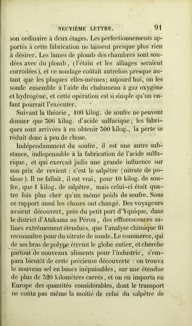 son ordinaire à deux étages. Les perfectionnements ap- portés à cette fabrication ne laissent presque plus rien à désirer. Les lames de plomb des chambres sont sou- dées avec du plomb, ( l’étain et les alliages seraient corrodées), et ce soudage coûtait autrefois presque au- tant que les plaques elles-mêmes ; aujourd’hui, on les soude ensemble à l’aide du chalumeau à gaz oxygène et hydrogène, et cette opération est si simple qu’un en- fant pourrait l’exécuter. Suivant la théorie , 400 kilog. de soufre ne peuvent donner que 306 kilog. d’acide sulfurique; les fabri- ques sont arrivées à en obtenir 300 kilog., la perte se réduit donc à peu de chose. Indépendamment du soufre, il est une autre sub- stance, indispensable à la fabrication de l’acide sulfu- rique, et qui exerçait jadis une grande influence sur son prix de revient : c’est le salpêtre (nitrate de po- tasse ). Il ne fallait, il est vrai, pour 10 kilog. de sou- fre, que 1 kilog. de salpêtre, mais celui-ci était qua- tre fois plus cher qu’un même poids de soufre. Sous ce rapport aussi les choses ont changé. Des voyageurs avaient découvert, près du petit port d’Yquique, dans le district d’Atakama au Pérou, des efflorescences sa- lines extrêmement étendues, que l’analyse chimique fit reconnaître pour du nitrate de soude. Le commerce, qui de ses bras de polype étreint le globe entier, et cherche partout de nouveaux aliments pour l’industrie, s’em- para bientôt de cette précieuse découverte : on trouva le nouveau sel en bancs inépuisables, sur une étendue de plus de 320 kilomètres carrés, et on en importa en Europe des quantités considérables, dont le transport ne coûta pas même la moitié de celui du salpêtre de
