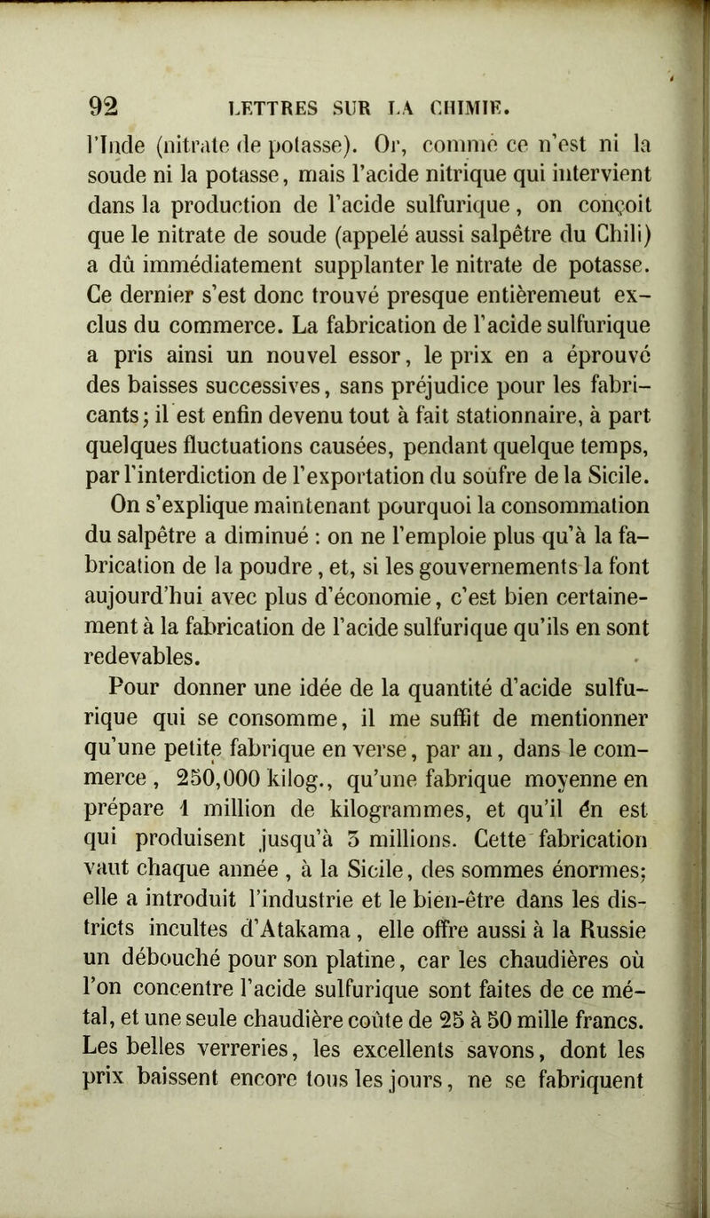 l’Inde (nitrate de potasse). Or, comme ce n’est ni la soude ni la potasse, mais l’acide nitrique qui intervient dans la production de l’acide sulfurique, on conçoit que le nitrate de soude (appelé aussi salpêtre du Chili) a dû immédiatement supplanter le nitrate de potasse. Ce dernier s’est donc trouvé presque entièremeut ex- clus du commerce. La fabrication de l’acide sulfurique a pris ainsi un nouvel essor, le prix en a éprouvé des baisses successives, sans préjudice pour les fabri- cants; il est enfin devenu tout à fait stationnaire, à part quelques fluctuations causées, pendant quelque temps, par l'interdiction de l’exportation du soufre de la Sicile. On s’explique maintenant pourquoi la consommation du salpêtre a diminué : on ne l’emploie plus qu’à la fa- brication de la poudre, et, si les gouvernements la font aujourd’hui avec plus d’économie, c’est bien certaine- ment à la fabrication de l’acide sulfurique qu’ils en sont redevables. Pour donner une idée de la quantité d’acide sulfu- rique qui se consomme, il me suffit de mentionner qu’une petite fabrique en verse, par an, dans le com- merce , 250,000 kilog., qu’une fabrique moyenne en prépare 1 million de kilogrammes, et qu’il én est qui produisent jusqu’à 3 millions. Cette fabrication vaut chaque année , à la Sicile, des sommes énormes; elle a introduit l’industrie et le bien-être dans les dis- tricts incultes d’Atakama, elle offre aussi à la Russie un débouché pour son platine, car les chaudières où l’on concentre l’acide sulfurique sont faites de ce mé- tal, et une seule chaudière coûte de 25 à 50 mille francs. Les belles verreries, les excellents savons, dont les prix baissent encore tous les jours, ne se fabriquent