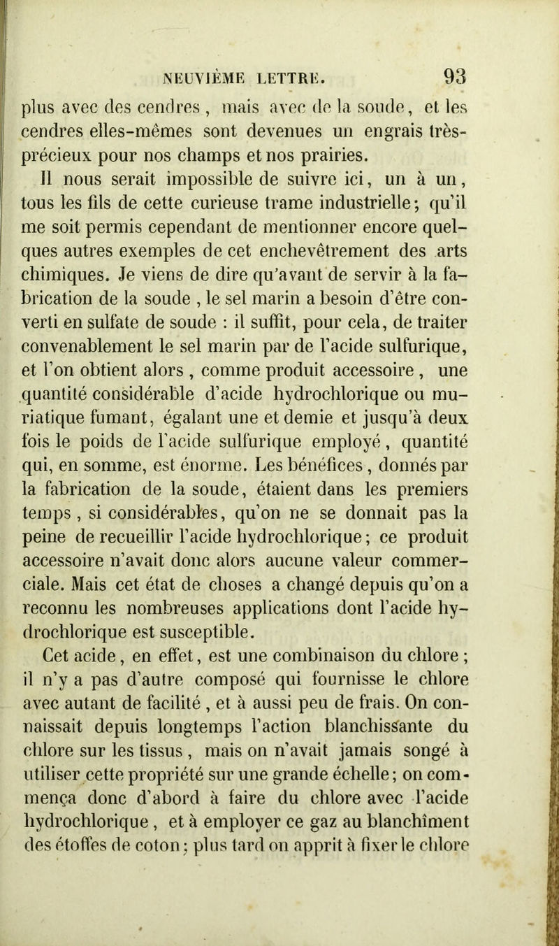 ! K ■ , y— '• h ■ NEUVIÈME LETTRE. 93 plus avec des cendres , mais avec de la soude, et les cendres elles-mêmes sont devenues un engrais très- I précieux pour nos champs et nos prairies. Il nous serait impossible de suivre ici, un à un, tous les fils de cette curieuse trame industrielle; qu’il me soit permis cependant de mentionner encore quel- ques autres exemples de cet enchevêtrement des arts chimiques. Je viens de dire qu’avant de servir à la fa- brication de la soude , le sel marin a besoin d’être con- verti en sulfate de soude : il suffit, pour cela, de traiter convenablement le sel marin par de l’acide sulfurique, et l’on obtient alors , comme produit accessoire , une quantité considérable d’acide hydrochlorique ou mu- riatique fumant, égalant une et demie et jusqu’à deux fois le poids de l’acide sulfurique employé, quantité qui, en somme, est énorme. Les bénéfices, donnés par la fabrication de la soude, étaient dans les premiers temps, si considérables, qu’on ne se donnait pas la peine de recueillir l’acide hydrochlorique ; ce produit accessoire n’avait donc alors aucune valeur commer- ciale. Mais cet état de choses a changé depuis qu’on a reconnu les nombreuses applications dont l’acide hy- drochlorique est susceptible. Cet acide, en effet, est une combinaison du chlore ; il n’y a pas d’autre composé qui fournisse le chlore avec autant de facilité , et à aussi peu de frais. On con- naissait depuis longtemps l’action blanchissante du chlore sur les tissus , mais on n’avait jamais songé à utiliser cette propriété sur une grande échelle ; on com- mença donc d’abord à faire du chlore avec l’acide hydrochlorique, et à employer ce gaz au blanchiment des étoffes de coton ; plus tard on apprit à fixer le chlore