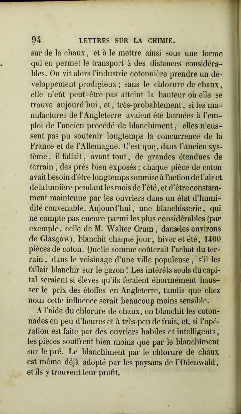 sur de la chaux, et à le mettre ainsi sous une forme qui en permet le transport à des distances considéra- bles. On vit alors l’industrie cotonnière prendre un dé- veloppement prodigieux; sans le chlorure de chaux, elle n’eût peut-être pas atteint la hauteur où elle se trouve aujourd’hui, et, très-probablement, si les ma- nufactures de l’Angleterre avaient été bornées à l’em- ploi de l’ancien procédé de blanchiment, elles n’eus- sent pas pu soutenir longtemps la concurrence de la France et de l’Allemagne. C’est que, dans l’ancien sys- tème , il fallait, avant tout, de grandes étendues de terrain , des prés bien exposés ; chaque pièce de coton avait besoin d’être longtemps soumise à l’action de l’air et de la lumière pendant les mois de l’été, et d’être constam- ment maintenue par les ouvriers dans un état d’humi- dité convenable. Aujourd’hui, une blanchisserie, qui ne compte pas encore parmi les plus considérables (par exemple, celle de M. Walter Crum , dansdes environs de Glasgow), blanchit chaque jour, hiver et été, 1400 pièces de coton. Quelle somme coûterait l’achat du ter- rain , dans le voisinage d’une ville populeuse , s’il les fallait blanchir sur le gazon ! Les intérêts seuls du capi- tal seraient si élevés qu’ils feraient énormément haus- ser le prix des étoffes en Angleterre, tandis que chez nous cette influence serait beaucoup moins sensible. A l’aide du chlorure de chaux, on blanchit les coton- nades en peu d’heures et à très-peu de frais, et, si l’opé- ration est faite par des ouvriers habiles et intelligents, les pièces souffrent bien moins que par le blanchiment sur le pré. Le blanchiment par le chlorure de chaux est même déjà adopté par les paysans de l’Odenwald, et ils y trouvent leur profit.