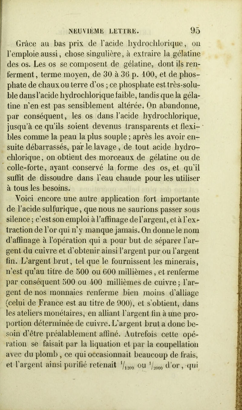 Grâce au bas prix de Facide liydrocldorique, on F emploie aussi, chose singulière, à extraire la gélatine des os. Les os se composent de gélatine, dont ils ren- ferment, terme moyen, de 30 à 36 p. 100, et de phos- phate de chaux ou terre d’os ; ce phosphate est très-solu- ble dans Facide hydrochlorique faible, tandis que la géla- tine n’en est pas sensiblement altérée. On abandonne, par conséquent, les os dans Facide hydrochlorique, jusqu’à ce qu’ils soient devenus transparents et flexi- bles comme la peau la plus souple ; après les avoir en- suite débarrassés, par le lavage, de tout acide hydro- chlorique , on obtient des morceaux de gélatine ou de colle-forte, ayant conservé la forme des os, et qu’il suffit de dissoudre dans l’eau chaude pour les utiliser à tous les besoins. Voici encore une autre application fort importante de Facide sulfurique, que nous ne saurions passer sous silence ; c’est son emploi à l’affinage de Fargent, et à l’ex^ traction de l’or qui n’y manque jamais. On donne le nom d’affinage à l’opération qui a pour but de séparer l’ar- gent du cuivre et d’obtenir ainsi Fargent pur ou Fargent fin. L?argent brut, tel que le fournissent les minerais, n’est qu’au titre de 500 ou 600 millièmes, et renferme par conséquent 500 ou 400 millièmes de cuivre ; Far- gent de nos monnaies renferme bien moins d’alliage (celui de France est au titre de 900), et s’obtient, dans les ateliers monétaires, en alliant Fargent tin à une pro- portion déterminée de cuivre. L’argent brut a donc be- soin d’être préalablement affiné. Autrefois cette opé- ration se faisait par la liquation et par la coupellation avec du plomb, ce qui occasionnait beaucoup de frais, et Fargent ainsi purifié retenait llim ou llmo d’or, qui