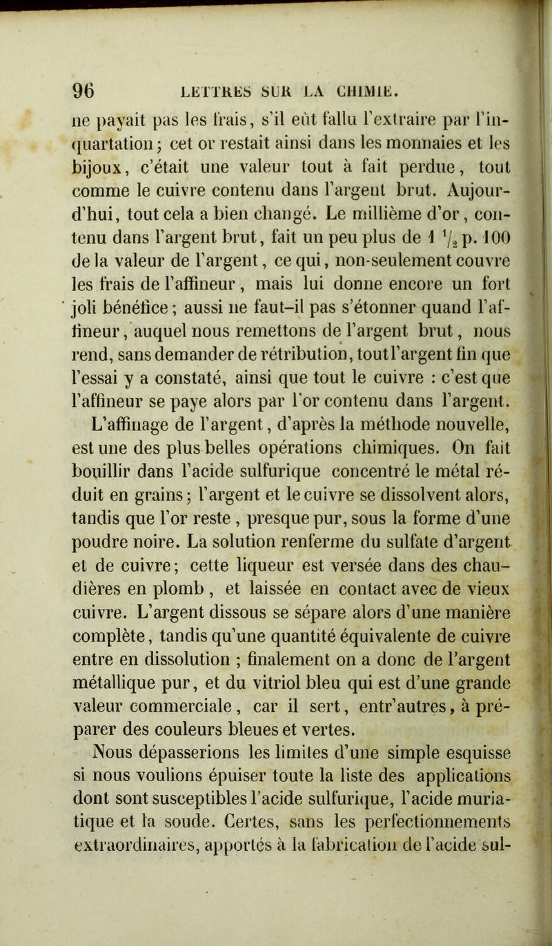 ne payait pas les liais, s’il eût fallu l’extraire par l’in- quartation ; cet or restait ainsi dans les monnaies et les bijoux, c’était une valeur tout à fait perdue, tout comme le cuivre contenu dans l’argent brut. Aujour- d’hui, tout cela a bien changé. Le millième d’or, con- tenu dans l’argent brut, fait un peu plus de \ V2 p. 100 de la valeur de l’argent, ce qui, non-seulement couvre les frais de l’affineur, mais lui donne encore un fort joli bénéfice ; aussi ne faut-il pas s’étonner quand l’af- tineur / auquel nous remettons de l’argent brut, nous rend, sans demander de rétribution, tout l’argent fin que l’essai y a constaté, ainsi que tout le cuivre : c’est que l’affineur se paye alors par l'or contenu dans l’argent. L’affinage de l’argent, d’après la méthode nouvelle, est une des plus belles opérations chimiques. On fait bouillir dans l’acide sulfurique concentré le métal ré- duit en grains; l’argent et le cuivre se dissolvent alors, tandis que l’or reste , presque pur, sous la forme d’une poudre noire. La solution renferme du sulfate d’argent et de cuivre ; cette liqueur est versée dans des chau- dières en plomb , et laissée en contact avec de vieux cuivre. L’argent dissous se sépare alors d’une manière complète, tandis qu’une quantité équivalente de cuivre entre en dissolution ; finalement on a donc de l’argent métallique pur, et du vitriol bleu qui est d’une grande valeur commerciale , car il sert, entr’autres, à pré- parer des couleurs bleues et vertes. Nous dépasserions les limites d’une simple esquisse si nous voulions épuiser toute la liste des applications dont sont susceptibles l’acide sulfurique, l’acide muria- tique et la soude. Certes, sans les perfectionnements extraordinaires, apportés à la fabrication de l’acide sul-