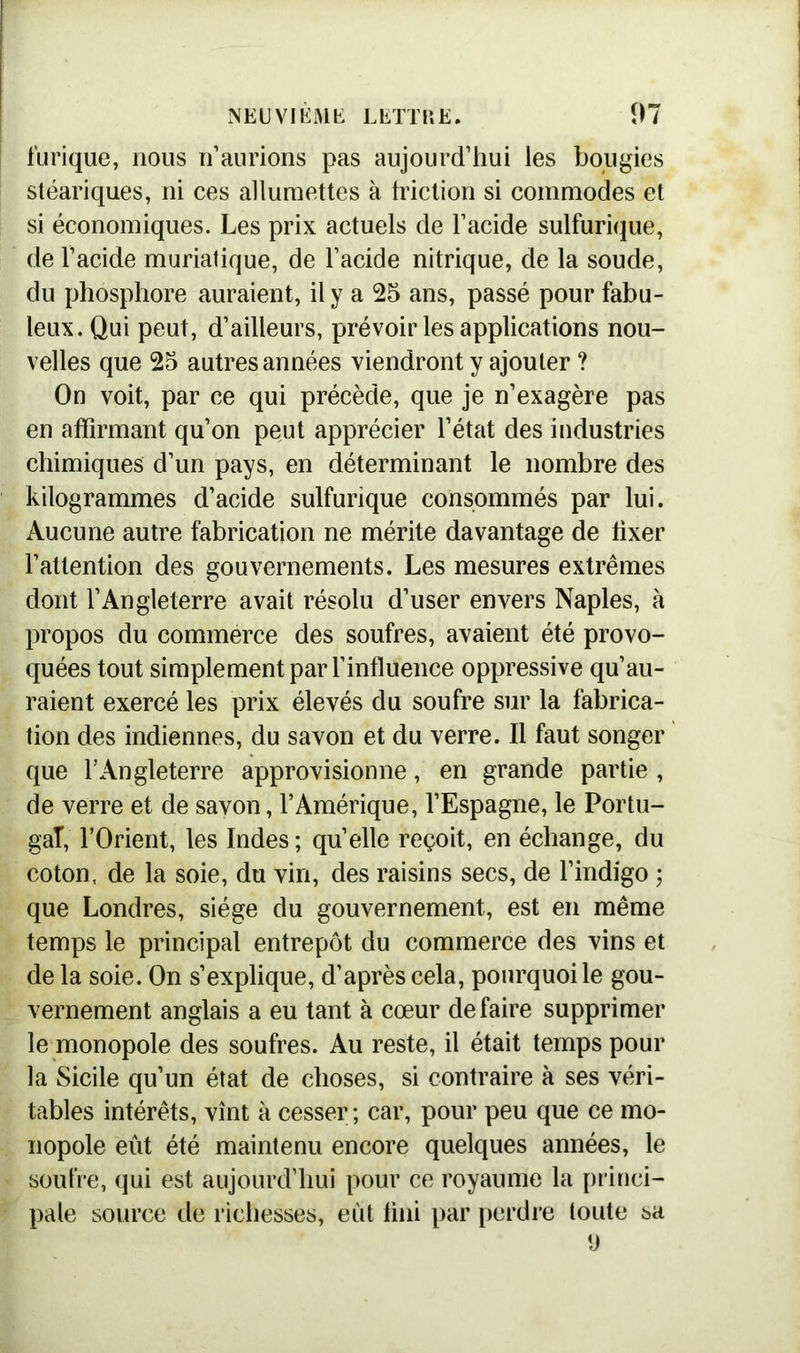 furique, nous n’aurions pas aujourd’hui les bougies stéariques, ni ces allumettes à friction si commodes et si économiques. Les prix actuels de l’acide sulfurique, de l’acide muriatique, de l’acide nitrique, de la soude, du phosphore auraient, il y a 25 ans, passé pour fabu- leux. Qui peut, d’ailleurs, prévoir les applications nou- velles que 25 autres années viendront y ajouter ? On voit, par ce qui précède, que je n’exagère pas en affirmant qu’on peut apprécier l’état des industries chimiques d’un pays, en déterminant le nombre des kilogrammes d’acide sulfurique consommés par lui. Aucune autre fabrication ne mérite davantage de fixer l’attention des gouvernements. Les mesures extrêmes dont l’Angleterre avait résolu d’user envers Naples, à propos du commerce des soufres, avaient été provo- quées tout simplement par l’influence oppressive qu’au- raient exercé les prix élevés du soufre sur la fabrica- tion des indiennes, du savon et du verre. Il faut songer que l’Angleterre approvisionne, en grande partie , de verre et de savon, l’Amérique, l’Espagne, le Portu- gal, l’Orient, les Indes ; quelle reçoit, en échange, du coton, de la soie, du vin, des raisins secs, de l’indigo ; que Londres, siège du gouvernement, est en même temps le principal entrepôt du commerce des vins et de la soie. On s’explique, d’après cela, pourquoi le gou- vernement anglais a eu tant à cœur défaire supprimer le monopole des soufres. Au reste, il était temps pour la Sicile qu’un état de choses, si contraire à ses véri- tables intérêts, vînt à cesser ; car, pour peu que ce mo- nopole eût été maintenu encore quelques années, le soufre, qui est aujourd’hui pour ce royaume la princi- pale source de richesses, eût fini par perdre toute sa y