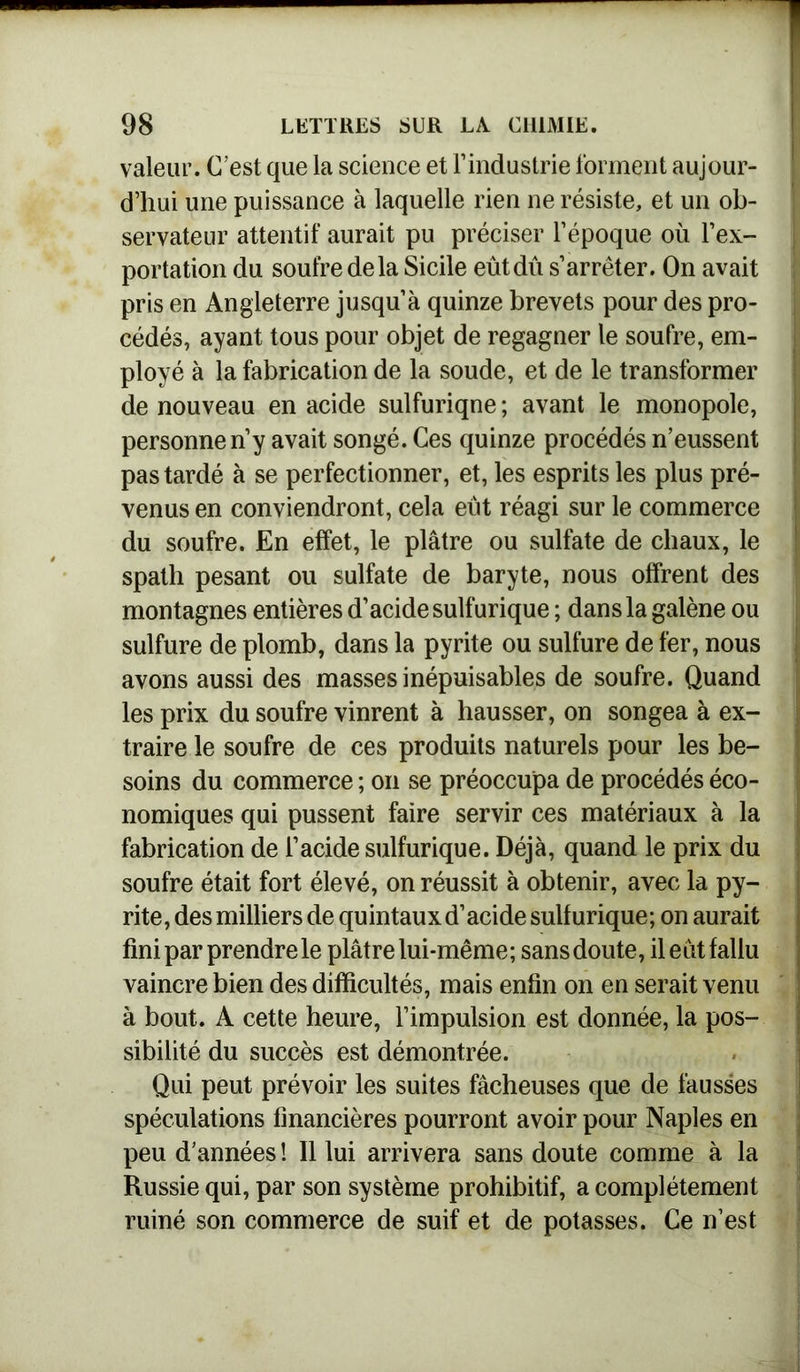 valeur. C’est que la science et l’industrie forment aujour- d’hui une puissance à laquelle rien ne résiste, et un ob- servateur attentif aurait pu préciser l’époque où l’ex- portation du soufre de la Sicile eût dû s’arrêter. On avait pris en Angleterre jusqu’à quinze brevets pour des pro- cédés, ayant tous pour objet de regagner le soufre, em- ployé à la fabrication de la soude, et de le transformer de nouveau en acide sulfuriqne ; avant le monopole, personne n’y avait songé. Ces quinze procédés n’eussent pas tardé à se perfectionner, et, les esprits les plus pré- venus en conviendront, cela eût réagi sur le commerce du soufre. En effet, le plâtre ou sulfate de chaux, le spath pesant ou sulfate de baryte, nous offrent des montagnes entières d’acide sulfurique ; dans la galène ou sulfure de plomb, dans la pyrite ou sulfure de fer, nous avons aussi des masses inépuisables de soufre. Quand les prix du soufre vinrent à hausser, on songea à ex- traire le soufre de ces produits naturels pour les be- soins du commerce ; on se préoccupa de procédés éco- nomiques qui pussent faire servir ces matériaux à la fabrication de l’acide sulfurique. Déjà, quand le prix du soufre était fort élevé, on réussit à obtenir, avec la py- rite, des milliers de quintaux d’acide sulfurique; on aurait fini par prendre le plâtre lui-même; sans doute, il eut fallu vaincre bien des difficultés, mais enfin on en serait venu à bout. A cette heure, l’impulsion est donnée, la pos- sibilité du succès est démontrée. Qui peut prévoir les suites fâcheuses que de fausses spéculations financières pourront avoir pour Naples en peu d’années ! Il lui arrivera sans doute comme à la Russie qui, par son système prohibitif, a complètement ruiné son commerce de suif et de potasses. Ce n’est