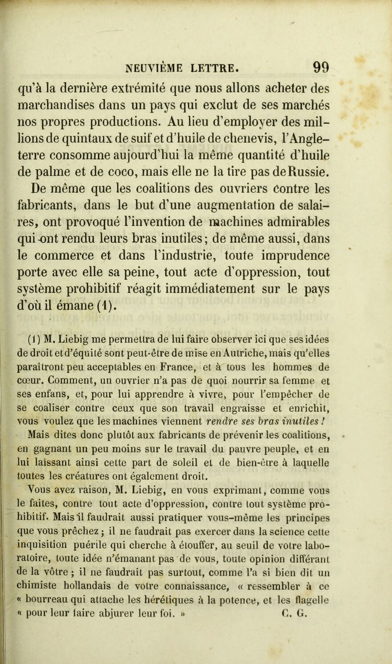 quà la dernière extrémité que nous allons acheter des marchandises dans un pays qui exclut de ses marchés nos propres productions. Au lieu d’employer des mil- lions de quintaux de suif et d’huile de clienevis, l’Angle- terre consomme aujourd’hui la même quantité d’huile de palme et de coco, mais elle ne la tire pas de Russie. De même que les coalitions des ouvriers Contre les fabricants, dans le but d’une augmentation de salai- res, ont provoqué l’invention de machines admirables qui ont rendu leurs bras inutiles; de même aussi, dans le commerce et dans l’industrie, toute imprudence porte avec elle sa peine, tout acte d’oppression, tout système prohibitif réagit immédiatement sur le pays d’où il émane (1). (1 ) M. Liebig me permettra de lui faire observer ici que ses idées de droit et d’équité sont peut-être de mise en Autriche, mais qu’elles paraîtront peu acceptables en France, et à tous les hommes de cœur. Comment, un ouvrier n’a pas de quoi nourrir sa femme et ses enfans, et, pour lui apprendre à vivre, pour l’empêcher de se coaliser contre ceux que son travail engraisse et enrichit, vous voulez que les machines viennent rendre ses bras inutiles ! Mais dites donc plutôt aux fabricants de prévenir les coalitions, en gagnant un peu moins sur le travail du pauvre peuple, et en lui laissant ainsi cette part de soleil et de bien-être à laquelle toutes les créatures ont également droit. Vous avez raison, M. Liebig, en vous exprimant, comme vous le faites, contre tout acte d’oppression, contre tout système pro- hibitif. Mais il faudrait aussi pratiquer vous-même les principes que vous prêchez ; il ne faudrait pas exercer dans la science cette inquisition puérile qui cherche à étouffer, au seuil de votre labo- ratoire, toute idée n’émanant pas de vous, toute opinion différant de la vôtre ; il ne faudrait pas surtout, comme l’a si bien dit un chimiste hollandais de votre connaissance, « ressembler à ce « bourreau qui attache les hérétiques à la potence, et les flagelle « pour leur laire abjurer leur foi. » C. G.