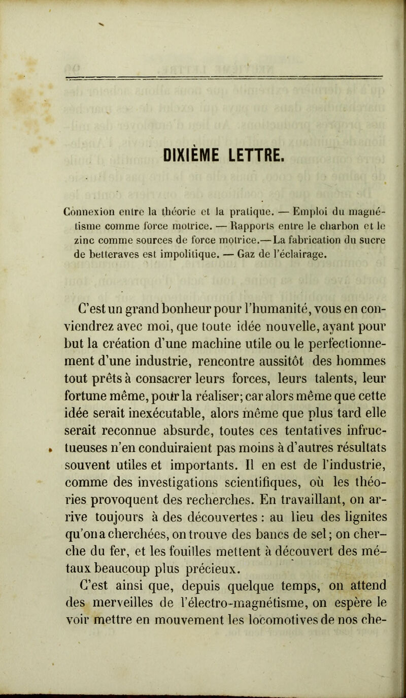 DIXIÈME LETTRE. Connexion entre la théorie et Ja pratique. — Emploi du magné- tisme comme force motrice. — Rapports entre le charbon et le zinc comme sources de force motrice.— La fabrication du sucre de betteraves est impolitique. — Gaz de l’éclairage. C’est un grand bonheur pour l’humanité, vous en con- viendrez avec moi, que toute idée nouvelle, ayant pour but la création d’une machine utile ou le perfectionne- ment d’une industrie, rencontre aussitôt des hommes tout prêts à consacrer leurs forces, leurs talents, leur fortune même, poiir la réaliser; car alors même que cette idée serait inexécutable, alors même que plus tard elle serait reconnue absurde, toutes ces tentatives infruc- tueuses n’en conduiraient pas moins à d’autres résultats souvent utiles et importants. Il en est de l’industrie, comme des investigations scientifiques, où les théo- ries provoquent des recherches. En travaillant, on ar- rive toujours à des découvertes : au lieu des lignites qu’on a cherchées, on trouve des bancs de sel; on cher- che du fer, et les fouilles mettent à découvert des mé- taux beaucoup plus précieux. C’est ainsi que, depuis quelque temps, on attend des merveilles de Y électro-magnétisme, on espère le voir mettre en mouvement les locomotives de nos che-