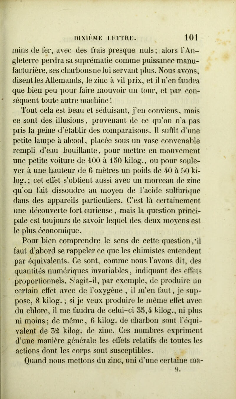 mins de fer, avec des frais presque nuis ; alors l’An- gleterre perdra sa suprématie comme puissance manu- facturière, ses charbons ne lui servant plus. Nous avons, disent les Allemands, le zinc à vil prix, et il n’en faudra que bien peu pour faire mouvoir un tour, et par con- séquent toute autre machine ! Tout cela est beau et séduisant, j’en conviens, mais ce sont des illusions, provenant de ce qu’on n’a pas pris la peine d’établir des comparaisons. Il suffit d’une petite lampe à alcool, placée sous un vase convenable rempli d’eau bouillante, pour mettre en mouvement une petite voiture de 100 à 150 kilog., ou pour soule- ver à une hauteur de 6 mètres un poids de 40 à 50 ki- log. ; cet effet s’obtient aussi avec un morceau de zinc qu’on fait dissoudre au moyen de l’acide sulfurique dans des appareils particuliers. C’est là certainement une découverte fort curieuse , mais la question princi- pale est toujours de savoir lequel des deux moyens est le plus économique. Pour bien comprendre le sens de cette question,*il faut d’abord se rappeler ce que les chimistes entendent par équivalents. Ce sont, comme nous l’avons dit, des quantités numériques invariables, indiquant des effets proportionnels. S’agit-il, par exemple, de produire un certain effet avec de l’oxygène , il m’en faut, je sup- pose, 8 kilog. ; si je veux produire le même effet avec du chlore, il me faudra de celui-ci 35,4 kilog., ni plus ni moins ; de même, 6 kilog. de charbon sont l’équi- valent de 32 kilog. de zinc. Ces nombres expriment d’une manière générale les effets relatifs de toutes les actions dont les corps sont susceptibles. Quand nous mettons du zinc, uni d’une certaine ma- th
