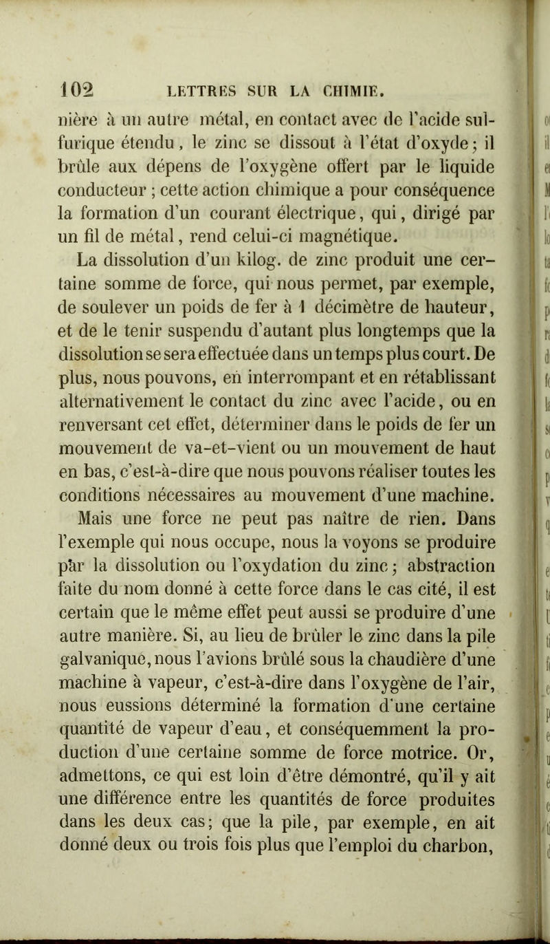 nière à un autre métal, en contact avec de l’acide sul- furique étendu, le zinc se dissout à l’état d’oxyde ; il brûle aux dépens de l’oxygène offert par le liquide conducteur ; cette action chimique a pour conséquence la formation d’un courant électrique, qui, dirigé par un fil de métal, rend celui-ci magnétique. La dissolution d’un kilog. de zinc produit une cer- taine somme de force, qui nous permet, par exemple, de soulever un poids de fer à I décimètre de hauteur, et de le tenir suspendu d’autant plus longtemps que la dissolution se sera effectuée dans un temps plus court. De plus, nous pouvons, en interrompant et en rétablissant alternativement le contact du zinc avec l’acide, ou en renversant cet effet, déterminer dans le poids de fer un mouvement de va-et-vient ou un mouvement de haut en bas, c’est-à-dire que nous pouvons réaliser toutes les conditions nécessaires au mouvement d’une machine. Mais une force ne peut pas naître de rien. Dans l’exemple qui nous occupe, nous la voyons se produire pàr la dissolution ou l’oxydation du zinc ; abstraction faite du nom donné à cette force dans le cas cité, il est certain que le même effet peut aussi se produire d’une autre manière. Si, au lieu de brûler le zinc dans la pile galvanique, nous l’avions brûlé sous la chaudière d’une machine à vapeur, c’est-à-dire dans l’oxygène de l’air, nous eussions déterminé la formation d’une certaine quantité de vapeur d’eau, et conséquemment la pro- duction d’une certaine somme de force motrice. Or, admettons, ce qui est loin d’être démontré, qu’il y ait une différence entre les quantités de force produites dans les deux cas; que la pile, par exemple, en ait donné deux ou trois fois plus que l’emploi du charbon,