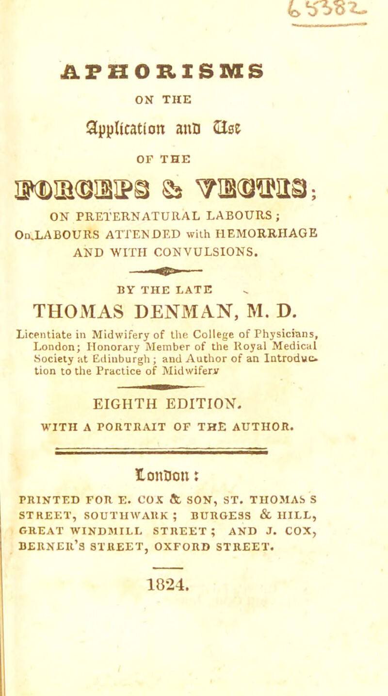 APHORISMS ON THE Application aun (lice OF THE dndmskps & wotiS; ON PRETERNATURAL LABOURS ; OnJLABOURS ATTENDED with HEMORRHAGE AND WITH CONVULSIONS. BY THE LATE THOMAS DENMAN, M. D. Licentiate in Midwifery of the College of Physicians, London; Honorary Member of the Royal Medical Society at Edinburgh ; and Author of an Introduc- tion to the Practice of Midwifery EIGHTH EDITION. WITH A PORTRAIT OF THE AUTHOR. lonDon: PRINTED FOR E. COX & SON, ST. THOMAS S STREET, SOUTHWARK; BURGESS & HILL, GREAT WINDMILL STREET ; AND J. COX, berneii’s street, oxford street. 1824