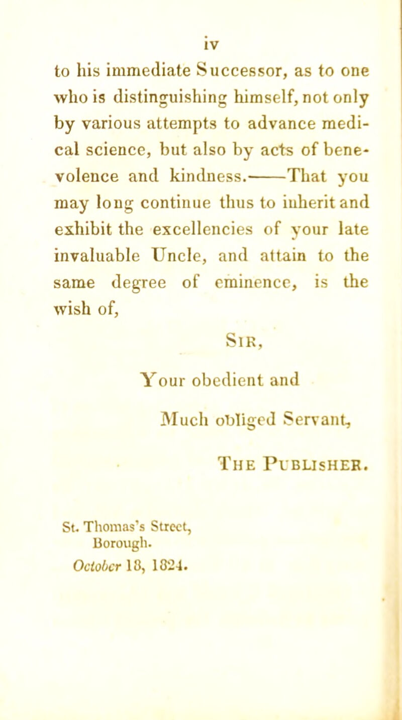 to his immediate Successor, as to one who is distinguishing himself, not only by various attempts to advance medi- cal science, but also by acts of bene- volence and kindness. That you may long continue thus to iuheritand exhibit the excellencies of your late invaluable Uncle, and attain to the same degree of eminence, is the wish of, Sir, Your obedient and Much obliged Servant, The Publisher. St. Thomas’s Street, Borough. October 13, 1824.