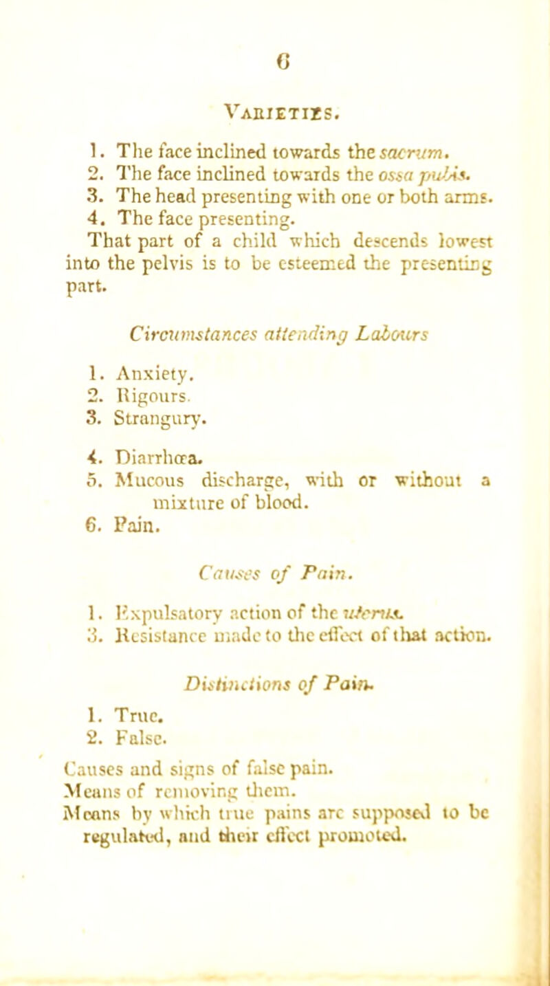 0 Vabietizs. 1. The face inclined towards the sacrum. 2. The face inclined towards the ossa pubis. 3. The head presenting with one or both arms. 4. The face presenting. That part of a child which descends lowest into the pelvis is to be esteemed the presenting part. Circumstances attending Labours 1. Anxiety. 2. Rigours. 3. Strangury. 4. Diarrhoea. 5. Mucous discharge, with or without a mixture of blood. 6. Pain. Causes of Pain. 1. Pxpulsatory action of the uterus. 3. Resistance made to the effect of that action. Distinctions of Pain. 1. True. 2. False. Causes and signs of false pain. Means of removing them. Moans by which true pains arc supposed to be regulated, and their effect promoted.