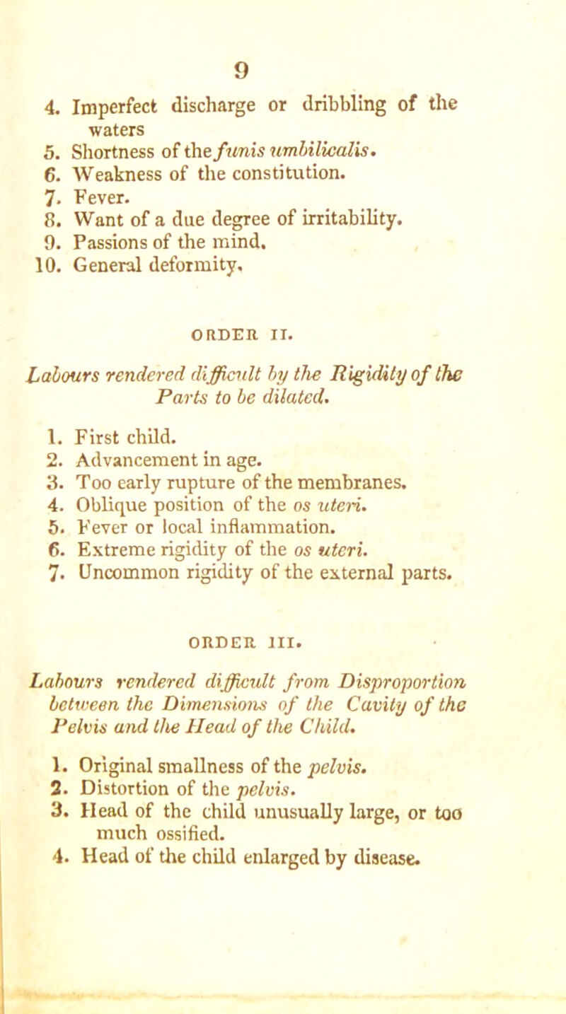 4. Imperfect discharge or dribbling of the waters 5. Shortness of the funis umbilicalis. 6. Weakness of the constitution. 7- Fever. 8. Want of a due degree of irritability. 9. Passions of the mind. 10. General deformity. ORDER II. Labours rendered difficult by the Rigidity of the Parts to be dilated. 1. First child. 2. Advancement in age. 3. Too early rupture of the membranes. 4. Oblique position of the os uteri. 5. Fever or local inflammation. 6. Extreme rigidity of the os uteri. 7. Uncommon rigidity of the external parts. ORDER III. Labours rendered difficult from Disproportion between the Dimensions of the Cavity of the Pelvis and the Head of the Child. 1. Original smallness of the pelvis. 2. Distortion of the pelvis. 3. Head of the child unusually large, or too much ossified. 4. Head of the child enlarged by disease.