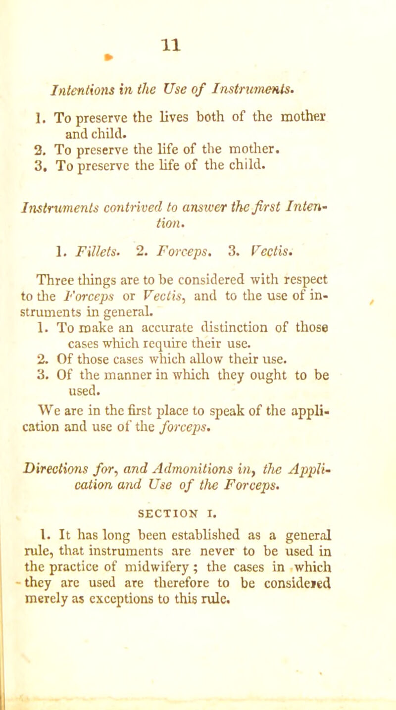 Intentions in the Use of Instruments. 1. To preserve the lives both of the mother and child. 2. To preserve the life of the mother. 3. To preserve the life of the child. Instruments contrived to answer the first Inten- tion. 1. Fillets. 2. Forceps. 3. Vcctis. Three things are to be considered with respect to tile Forceps or Vectis, and to the use of in- struments in general. 1. To make an accurate distinction of those cases which require their use. 2. Of those cases which allow their use. 3. Of the manner in which they ought to be used. We are in the first place to speak of the appli- cation and use of the forceps. Directims for, and Admonitions in, the Appli- cation atid Use of the Forceps. SECTION i. 1. It has long been established as a general rule, that instruments are never to be used in the practice of midwifery ; the cases in which - they are used are therefore to be considered merely as exceptions to this rule.