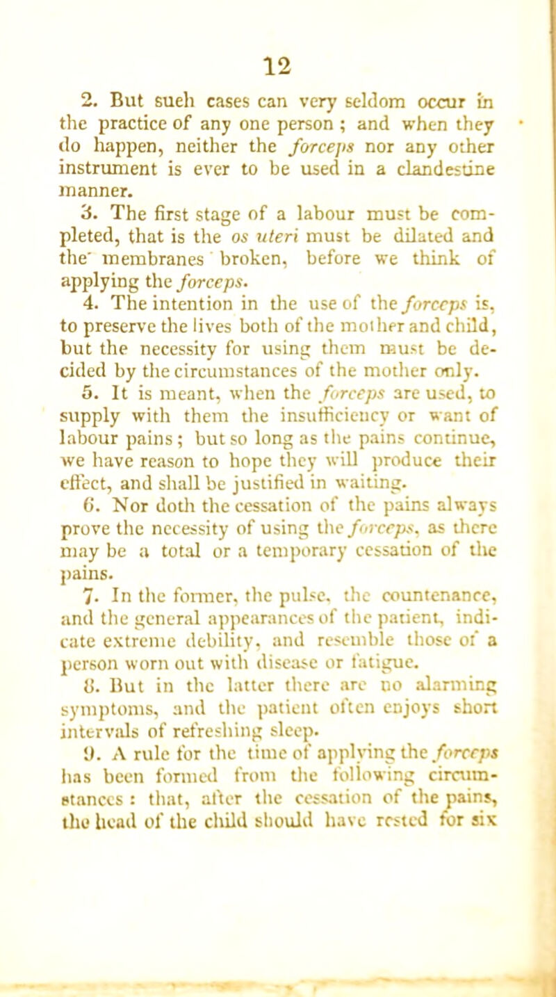 2. But sueli cases can very seldom occur in the practice of any one person ; and when they do happen, neither the forceps nor any other instrument is ever to be used in a clandestine manner. 3. The first stage of a labour must be com- pleted, that is the os uteri must be dilated and the' membranes broken, before we think of applying the forceps. 4. The intention in the use of the forceps is, to preserve the lives both of the mother and child, but the necessity for using them must be de- cided by the circumstances of the mother only. 5. It is meant, when the forceps are used, to supply with them the insufficiency or want of labour pains; but so long as the pains continue, we have reason to hope they will produce their effect, and shall be justified in waiting. 6. Nor doth the cessation of the pains always prove the necessity of using the forceps, as dicre may be a total or a temporary cessation of the pains. 7. In the former, the pulse, die countenance, and the general appearances of the patient, indi- cate extreme debility, and resemble those of a person worn out with disease or fatigue. (i. But in the latter there are no alarming symptoms, and the patient often enjoys short intervals of refreshing sleep. 1). A rule for the time of applying the forceps has been formed from the foliowing circum- stances : that, alter the cessation of the pains, the head of the cltild should have rested for six