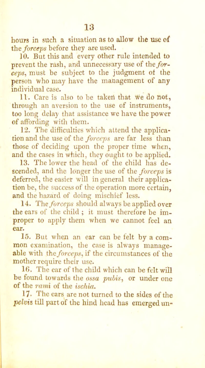 hours in such a situation as to allow the use of the forceps before they are used. 10. But this and every other rule intended to prevent the rash, and unnecessary use of the for- ceps., must be subject to the judgment of the person who may have the management of any individual case. 11. Care is also to be taken that We do not, through an aversion to the use of instruments, too long delay that assistance we have the power of affording with them. 12. The difficulties which attend the applica- tion and the use of the forceps are far less than those of deciding upon the proper time when, and the cases in which, they ought to be applied. 13. The lower the head of the child has de- scended, and the longer the use of the forceps is deferred, the easier will in general their applica- tion be, the success of the operation more certain, and the hazard of doing mischief less. 14. The forceps should always be applied over the ears of tile child ; it must therefore be im- proper to apply them when we cannot feel an ear. 15. But when an ear can be felt by a com- mon examination, the case is always manage- able with the forceps, if the circumstances of the mother require their use. lt>. The ear of the child which can be felt will be found towards the ossa pubis, or under one of the rami of the ischia. 17. The ears are not turned to the sides of the pelvis till part of the hind head has emerged un-