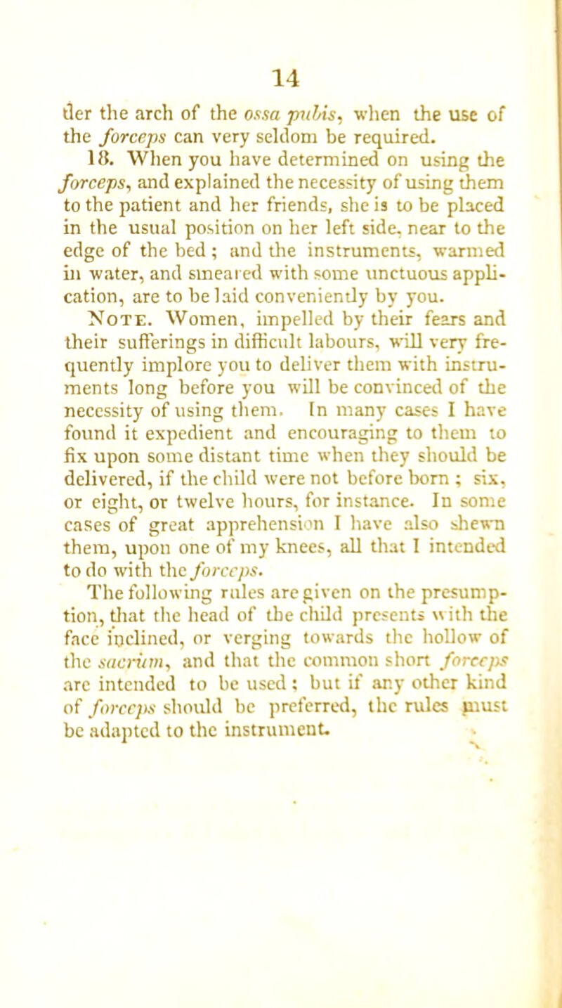 tier the arch of the ossa pubis, when the use of the forceps can very seldom be required. 18. When you have determined on using the forceps, and explained the necessity of using them to the patient and her friends, she is to be placed in the usual position on her left side, near to the edge of the bed ; and the instruments, warmed in water, and smeared with some unctuous appli- cation, are to be laid conveniently by you. Note. Women, impelled by their fears and their sufferings in difficult labours, will very fre- quently implore you to deliver them with instru- ments long before you will be convinced of the necessity of using them. In many cases I have found it expedient and encouraging to them to fix upon some distant time when they should be delivered, if the child were not before born ; six, or eight, or twelve hours, for instance. In some cases of great apprehension I have also shewn them, upon one of my knees, all that I intended to do with the forceps. The following rules are given on the presump- tion, that the head of the child presents with the face inclined, or verging towards the hollow of the sacrum, and that the common short forccjis arc intended to be used; but if any other kind of forceps should be preferred, the rules piust be adapted to the instrument.