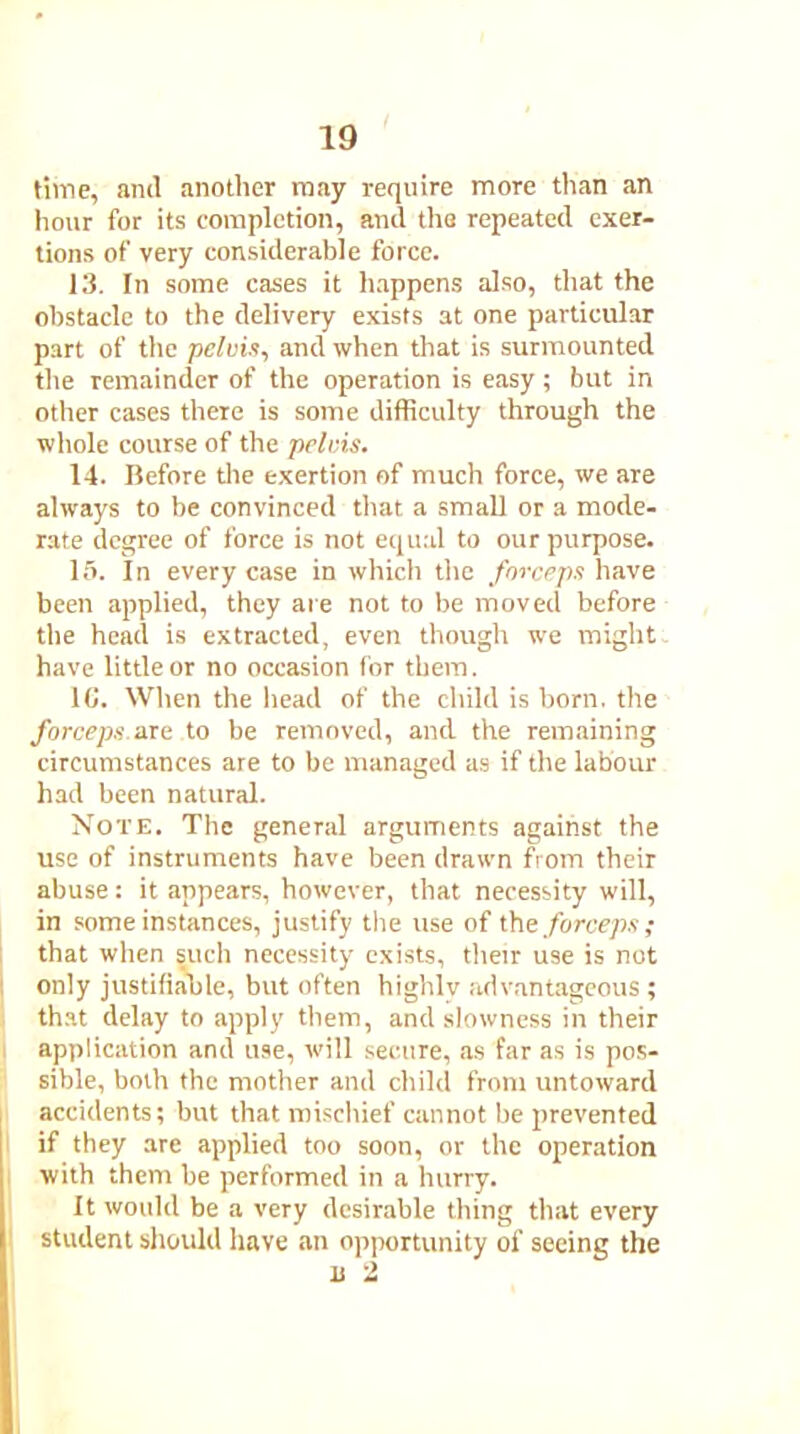 time, anil another may require more than an hour for its completion, ami the repeated exer- tions of very considerable force. 13. In some cases it happens also, that the obstacle to the delivery exists at one particular part of the pelvis, and when that is surmounted the remainder of the operation is easy; but in other cases there is some difficulty through the whole course of the pelvis. 14. Before the exertion of much force, we are always to be convinced that a small or a mode- rate degree of force is not equal to our purpose. 15. In every case in which the forceps have been applied, they are not to be moved before the head is extracted, even though we might have little or no occasion for them. 16. When the head of the child is born, the forceps.are to be removed, and the remaining circumstances are to be managed as if the labour had been natural. Note. The general arguments against the use of instruments have been drawn from their abuse: it appears, however, that necessity will, in some instances, justify the use of the forceps; that when such necessity exists, their use is not only justifiable, but often highly advantageous ; that delay to apply them, and slowness in their application and use, will secure, as far as is pos- sible, both the mother and child from untoward accidents; but that mischief cannot be prevented if they are applied too soon, or the operation with them be performed in a hurry. It would be a very desirable thing that every student should have an opportunity of seeing the u 2